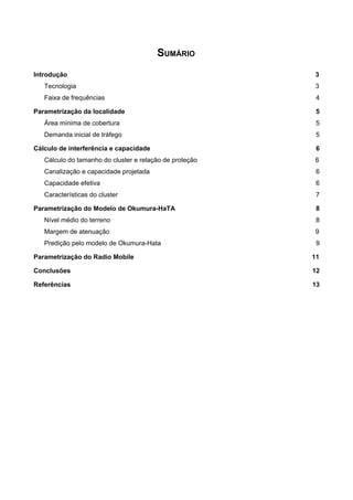 SUMÁRIO
Introdução 3
Tecnologia 3
Faixa de frequências 4
Parametrização da localidade 5
Área mínima de cobertura 5
Demanda inicial de tráfego 5
Cálculo de interferência e capacidade 6
Cálculo do tamanho do cluster e relação de proteção 6
Canalização e capacidade projetada 6
Capacidade efetiva 6
Características do cluster 7
Parametrização do Modelo de Okumura-HaTA 8
Nível médio do terreno 8
Margem de atenuação 9
Predição pelo modelo de Okumura-Hata 9
Parametrização do Radio Mobile 11
Conclusões 12
Referências 13
 