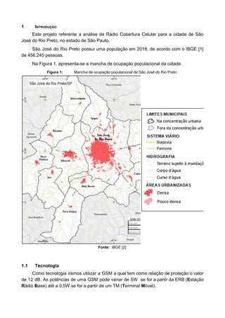 1 INTRODUÇÃO
Este projeto referente a análise de Rádio Cobertura Celular para a cidade de São
José do Rio Preto, no estado de São Paulo.
São José do Rio Preto possui uma população em 2018, de acordo com o IBGE [1]
de 456.245 pessoas.
Na Figura 1, apresenta-se a mancha de ocupação populacional da cidade.
Figura 1: Mancha de ocupação populacional de São José do Rio Preto.
Fonte: IBGE [2]
1.1 Tecnologia
Como tecnologia iremos utilizar a GSM a qual tem como relação de proteção o valor
de 12 dB. As potências de uma GSM pode variar de 5W se for a partir da ERB (​E​stação
R​ádio ​B​ase) até a 0,5W se for a partir de um TM (​T​erminal ​M​óvel).
 