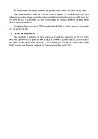 Às sensibilidade de recepção serão de -95dBm para a TM e -110dBm para a ERB.
Com isso levantado está na hora de prever a largura do canal de rádio que será
utilizado nessa tecnologia, após algumas consultas foi analisado que esse valor deve ser
em torno de 200 kHz, levando isso em consideração foi colocado controle por cada canal
de voz ou 8 canais de voz.
Importante falar que para a ERB o ganho será de 9dBi enquanto que o da antena de
um TM será de 0 dBi.
1.2 Faixa de frequências
Foi escolhido a Subfaixa D para a faixa de frequência, operando de 1710 a 1725
MHz nas transmissões a partir do TM, e 1805 a 1820 MHz a partir da ERB, apresentando
um passo duplex de 95 MHz. de acordo com a Resolução nº 454, de 11 de dezembro de
2006, emitida pela Agência Nacional de Telecomunicações (ANATEL).
 