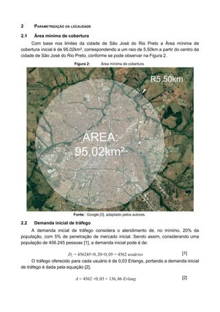 2 PARAMETRIZAÇÃO DA LOCALIDADE
2.1 Área mínima de cobertura
Com base nos limites da cidade de São José do Rio Preto a Área mínima de
cobertura inicial é de 95,02km², correspondendo a um raio de 5,50km a partir do centro da
cidade de São José do Rio Preto, conforme se pode observar na Figura 2.
Figura 2: Área mínima de cobertura.
Fonte: Google [3], adaptado pelos autores.
2.2 Demanda inicial de tráfego
A demanda inicial de tráfego considera o atendimento de, no mínimo, 20% da
população, com 5% de penetração de mercado inicial. Sendo assim, considerando uma
população de 456.245 pessoas [1], a demanda inicial pode é de:
56245×0, 0×0, 5 562 usuáriosDi = 4 2 0 = 4 [1]
O tráfego oferecido para cada usuário é de 0,03 Erlangs, portando a demanda inicial
de tráfego é dada pela equação [2].
562 ×0, 3 36, 6 ErlangA = 4 0 = 1 8 [2]
 