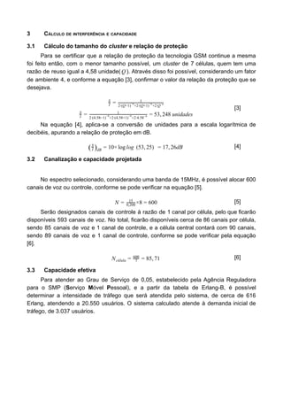 3 CÁLCULO DE INTERFERÊNCIA E CAPACIDADE
3.1 Cálculo do tamanho do ​cluster​ e relação de proteção
Para se certificar que a relação de proteção da tecnologia GSM continue a mesma
foi feito então, com o menor tamanho possível, um ​cluster ​de 7 células, quem tem uma
razão de reuso igual a 4,58 unidade( ). Através disso foi possível, considerando um fatorQ
de ambiente 4, e conforme a equação [3], confirmar o valor da relação da proteção que se
desejava.
I
S
= 1
2·(Q−1) +2·(Q+1) +2·Q
−n −n −n
3, 48 unidadesI
S
= 1
2·(4.58−1) +2·(4.58+1) +2·4.58
−4 −4 −4 = 5 2
[3]
Na equação [4], aplica-se a conversão de unidades para a escala logarítmica de
decibéis, apurando a relação de proteção em dB.
0× og 7, 6dB(I
S
)dB
= 1 log l (53, 5)2 = 1 2 [4]
3.2 Canalização e capacidade projetada
No espectro selecionado, considerando uma banda de 15MHz, é possível alocar 600
canais de voz ou controle, conforme se pode verificar na equação [5].
×8 00N = 15
0,200 = 6 [5]
Serão designados canais de controle à razão de 1 canal por célula, pelo que ficarão
disponíveis 593 canais de voz. No total, ficarão disponíveis cerca de 86 canais por célula,
sendo 85 canais de voz e 1 canal de controle, e a célula central contará com 90 canais,
sendo 89 canais de voz e 1 canal de controle, conforme se pode verificar pela equação
[6].
5, 1Ncélula = 7
600
= 8 7 [6]
3.3 Capacidade efetiva
Para atender ao Grau de Serviço de 0,05, estabelecido pela Agência Reguladora
para o SMP (​S​erviço ​M​óvel ​P​essoal), e a partir da tabela de Erlang-B, é possível
determinar a intensidade de tráfego que será atendida pelo sistema, de cerca de 616
Erlang, atendendo a 20.550 usuários. O sistema calculado atende à demanda inicial de
tráfego, de 3.037 usuários.
 