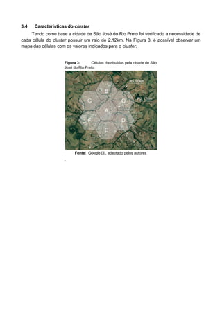 3.4 Características do ​cluster
Tendo como base a cidade de São José do Rio Preto foi verificado a necessidade de
cada célula do ​cluster possuir um raio de 2,12km. Na Figura 3, é possível observar um
mapa das células com os valores indicados para o ​cluster​.
Figura 3: Células distribuídas pela cidade de São
José do Rio Preto.
Fonte: Google [3], adaptado pelos autores
.
 