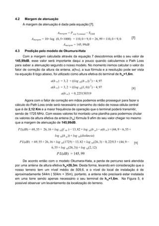 4.2 Margem de atenuação
A margem de atenuação é dada pela equação [7].
Amargem = Perp Terminal − SERB
0× 10, , 6, 9 10, ,Amargem = 1 log (0, ×1000)5 + 1 0 + 9 0 = 2 9 + 1 0 + 9 0
45, 9dBAmargem = 1 9
[7]
4.3 Predição pelo modelo de Okumura-Hata
Com a margem calculada através da equação 7 descobrimos então o seu valor de
145,99dB​, esse valor será importante daqui a pouco quando calcularmos o Path Loss
para saber a atenuação segundo o nosso modelo. No momento iremos calcular o valor do
fator de correção da altura da antena, a(h​re​), a sua fórmula e a resolução pode ser vista
na equação 8 logo abaixo, foi utilizado como altura efetiva do terminal de ​h​re​=1,6m​.
(h ) , (log (h )) ) , 7a re = 3 2 × ( 10 re
2
− 4 9
(h ) , (log (1, )) ) , 7a re = 3 2 × ( 10 6 2
− 4 9
(h ) , 25130319a re = 0 2
[8]
Agora com o fator de correção em mãos podemos então prosseguir para fazer o
cálculo do Path Loss onde será necessário o tamanho do rádio de nossa célula central
que é de ​2,12 Km​ e a maior frequência de operação que o terminal poderá transmitir,
sendo de 1725 MHz. Com esses valores foi montado uma planilha para podermos chutar
os valores da altura efetiva da antena (h​te​) fórmula 9 afim do seu valor chegar no mesmo
que a margem de atenuação de ​145,99dB​.
L(dB) 9, 5 26, 6 og (f ) 3, 2 og (h ) (h ) 44, , 5P = 6 5 + 1 × l 10 op − 1 8 × l 10 te − a re + ( 9 − 6 5 ×
og (h )) og (distância)l 10 te × l 10
L(dB) 9, 5 6, 6 og (1725) 3, 2 og (26, ) , 2513 44,P = 6 5 + 2 1 × l 10 − 1 8 × l 10 3 − 0 2 + ( 9 −
, 5 og (26, )) og (2, 2)6 5 × l 10 3 × l 10 1
L(dB) 45, 9P = 1 9
[9]
De acordo então com o modelo Okumara-Hata, a perda de percurso será atendida
por uma antena de altura efetiva ​h​te​=26,3m​. Desta forma, levando em consideração que o
nosso terreno tem um nível médio de 509,6, e o nível do local de instalação é de
aproximadamente 544m ( 504m + 35m), portanto, a antena não precisará estar instalada
em uma torre sendo apenas necessário o seu terminal de ​h​re​=1,6m​. Na Figura 5, é
possível observar um levantamento da localização do terreno.
 