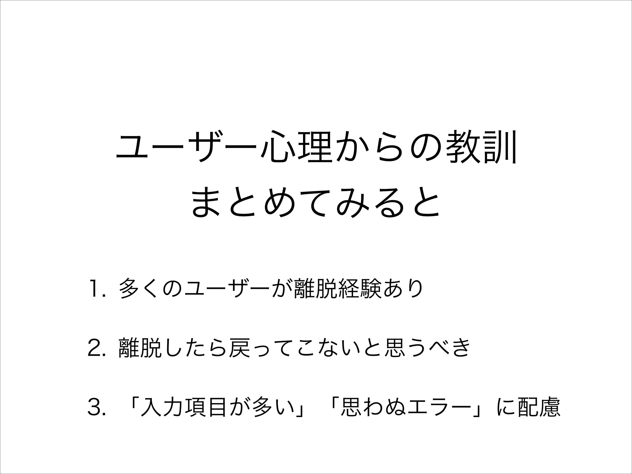 ユーザー心理からの教訓
まとめてみると
1. 多くのユーザーが離脱経験あり
2. 離脱したら戻ってこないと思うべき
3. 「入力項目が多い」「思わぬエラー」に配慮

 
