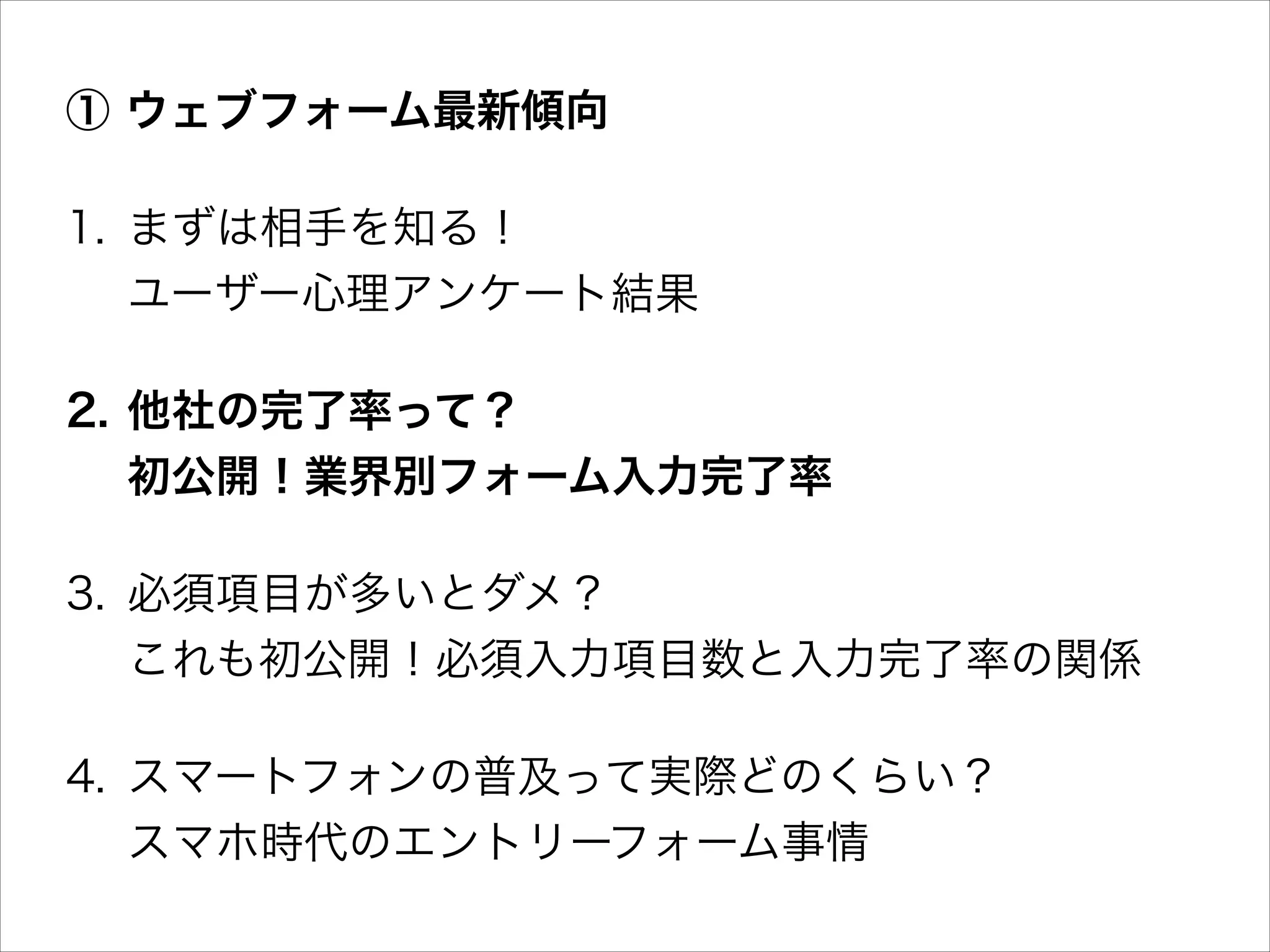 ① ウェブフォーム最新傾向
1. まずは相手を知る！ 
ユーザー心理アンケート結果
2. 他社の完了率って？ 
初公開！業界別フォーム入力完了率
3. 必須項目が多いとダメ？ 
これも初公開！必須入力項目数と入力完了率の関係
4. スマートフォンの普及って実際どのくらい？ 
スマホ時代のエントリーフォーム事情

 