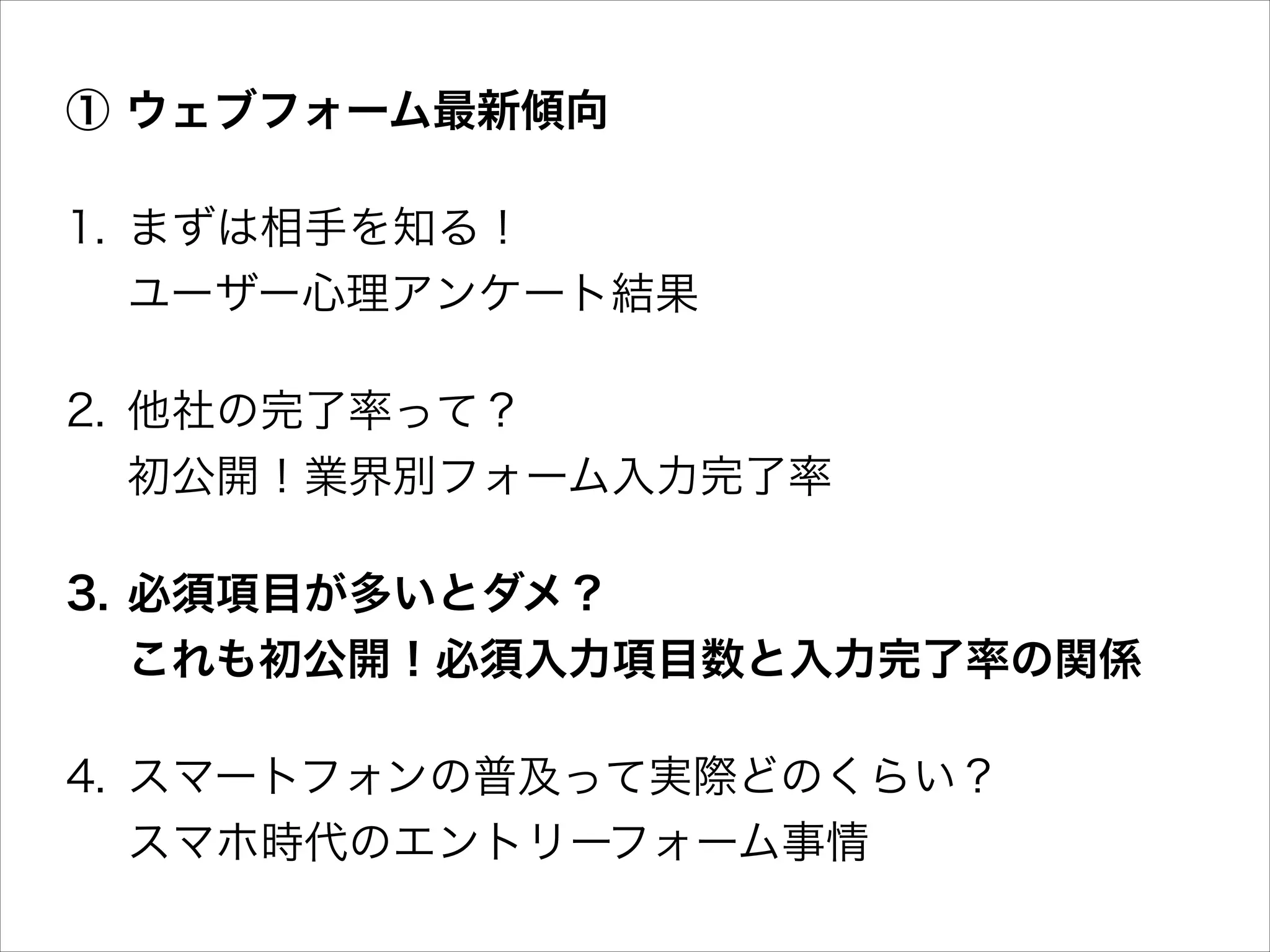 ① ウェブフォーム最新傾向
1. まずは相手を知る！ 
ユーザー心理アンケート結果
2. 他社の完了率って？ 
初公開！業界別フォーム入力完了率
3. 必須項目が多いとダメ？ 
これも初公開！必須入力項目数と入力完了率の関係
4. スマートフォンの普及って実際どのくらい？ 
スマホ時代のエントリーフォーム事情

 