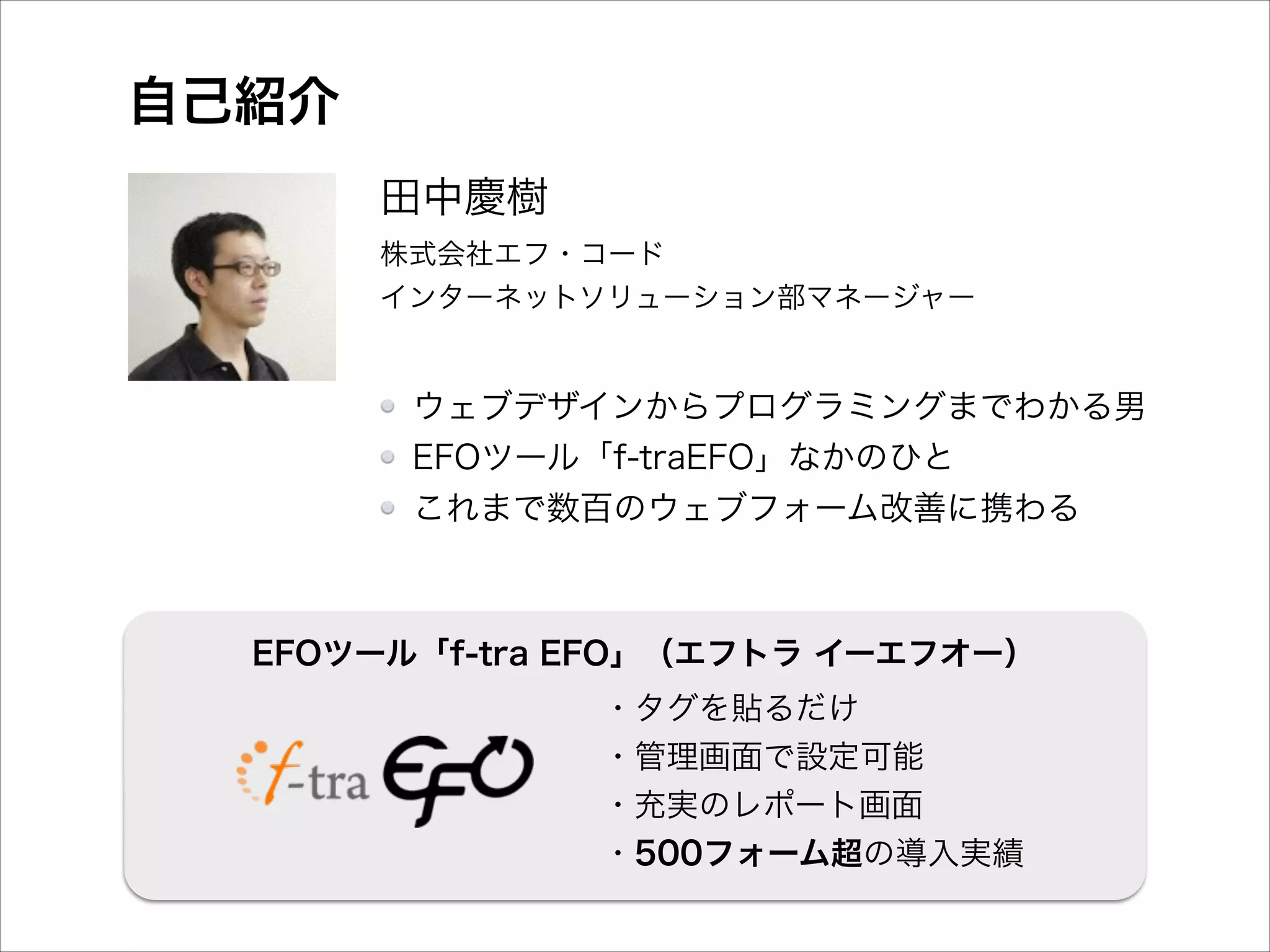 自己紹介
田中慶樹 
株式会社エフ・コード 
インターネットソリューション部マネージャー 

ウェブデザインからプログラミングまでわかる男
EFOツール「f-traEFO」なかのひと
これまで数百のウェブフォーム改善に携わる

EFOツール「f-tra EFO」（エフトラ イーエフオー）
・タグを貼るだけ
・管理画面で設定可能
・充実のレポート画面
・500フォーム超の導入実績

 