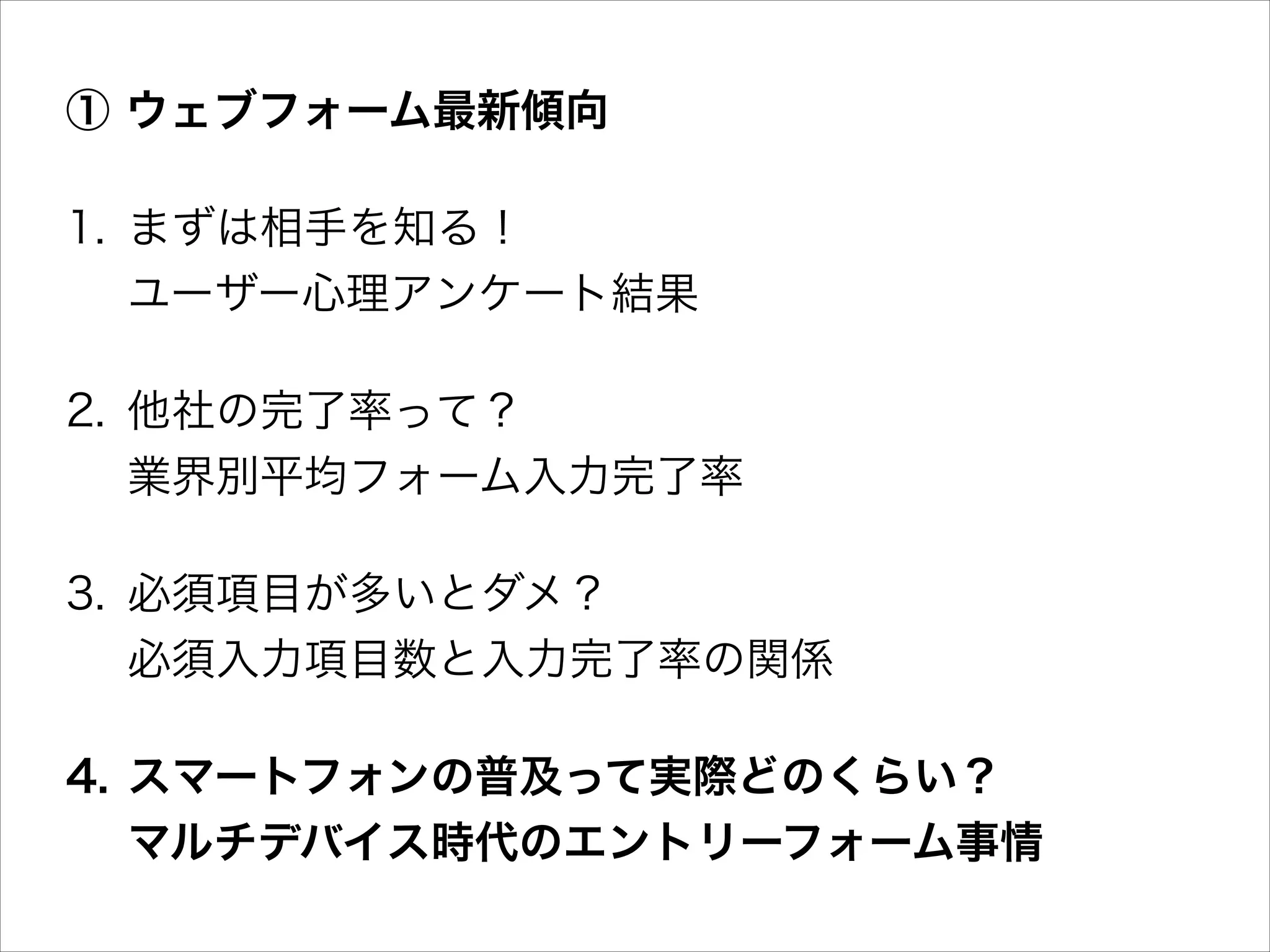 ① ウェブフォーム最新傾向
1. まずは相手を知る！ 
ユーザー心理アンケート結果
2. 他社の完了率って？ 
業界別平均フォーム入力完了率
3. 必須項目が多いとダメ？ 
必須入力項目数と入力完了率の関係
4. スマートフォンの普及って実際どのくらい？ 
マルチデバイス時代のエントリーフォーム事情

 