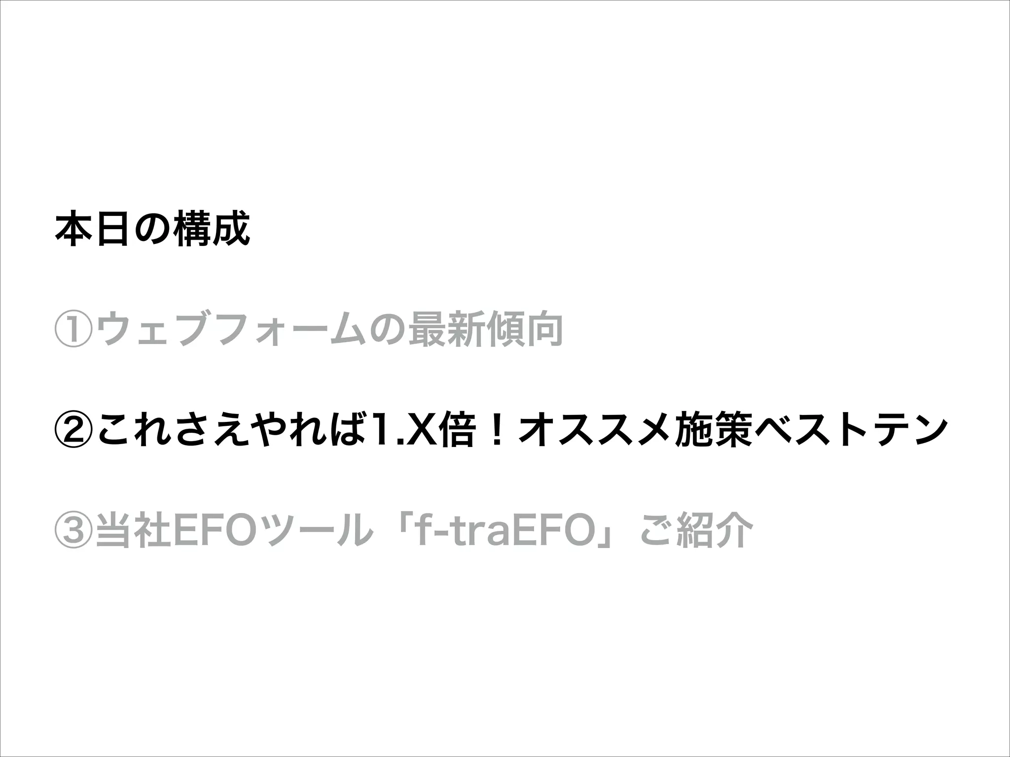 本日の構成
①ウェブフォームの最新傾向
②これさえやれば1.X倍！オススメ施策ベストテン
③当社EFOツール「f-traEFO」ご紹介

 