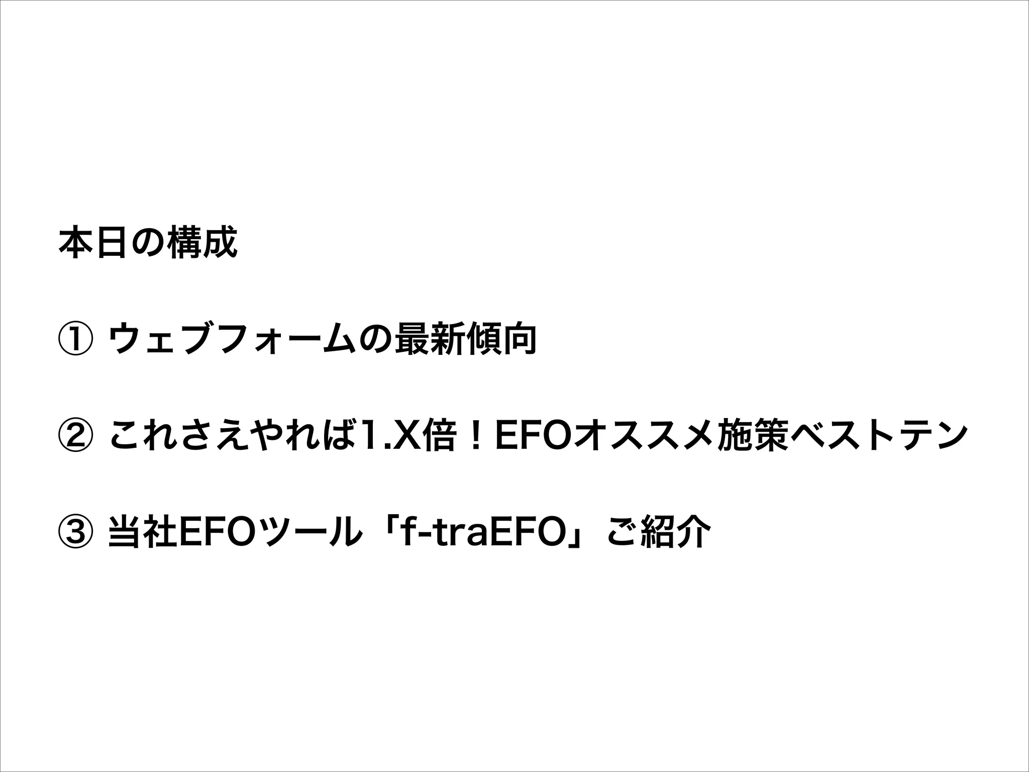 本日の構成
① ウェブフォームの最新傾向
② これさえやれば1.X倍！EFOオススメ施策ベストテン
③ 当社EFOツール「f-traEFO」ご紹介

 