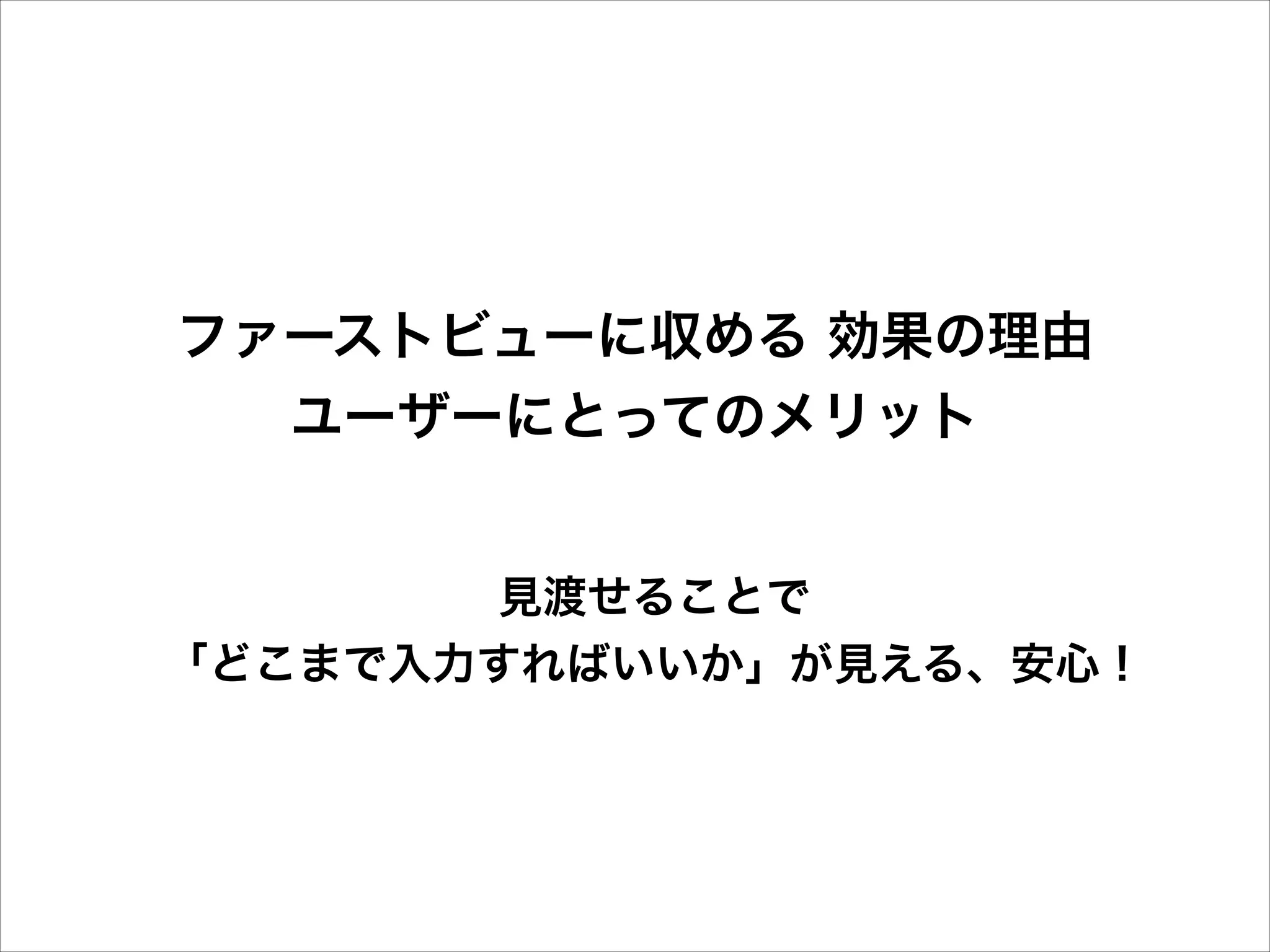 ファーストビューに収める 効果の理由
ユーザーにとってのメリット
見渡せることで
「どこまで入力すればいいか」が見える、安心！

 
