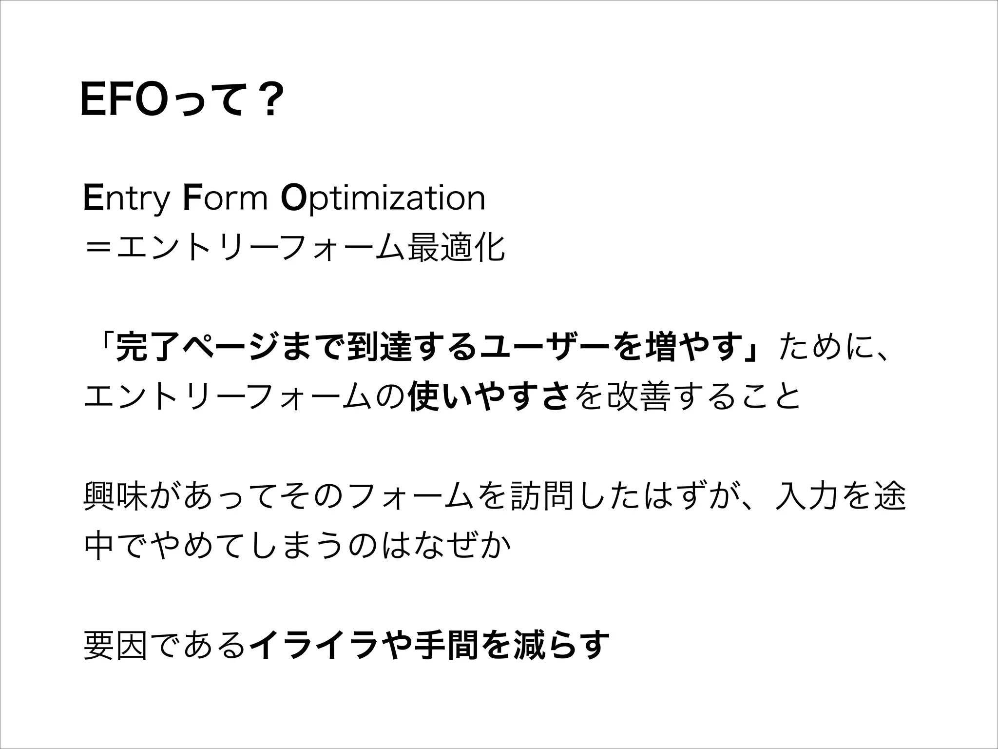 EFOって？
Entry Form Optimization
＝エントリーフォーム最適化
!

「完了ページまで到達するユーザーを増やす」ために、 
エントリーフォームの使いやすさを改善すること
!

興味があってそのフォームを訪問したはずが、入力を途
中でやめてしまうのはなぜか
!

要因であるイライラや手間を減らす

 