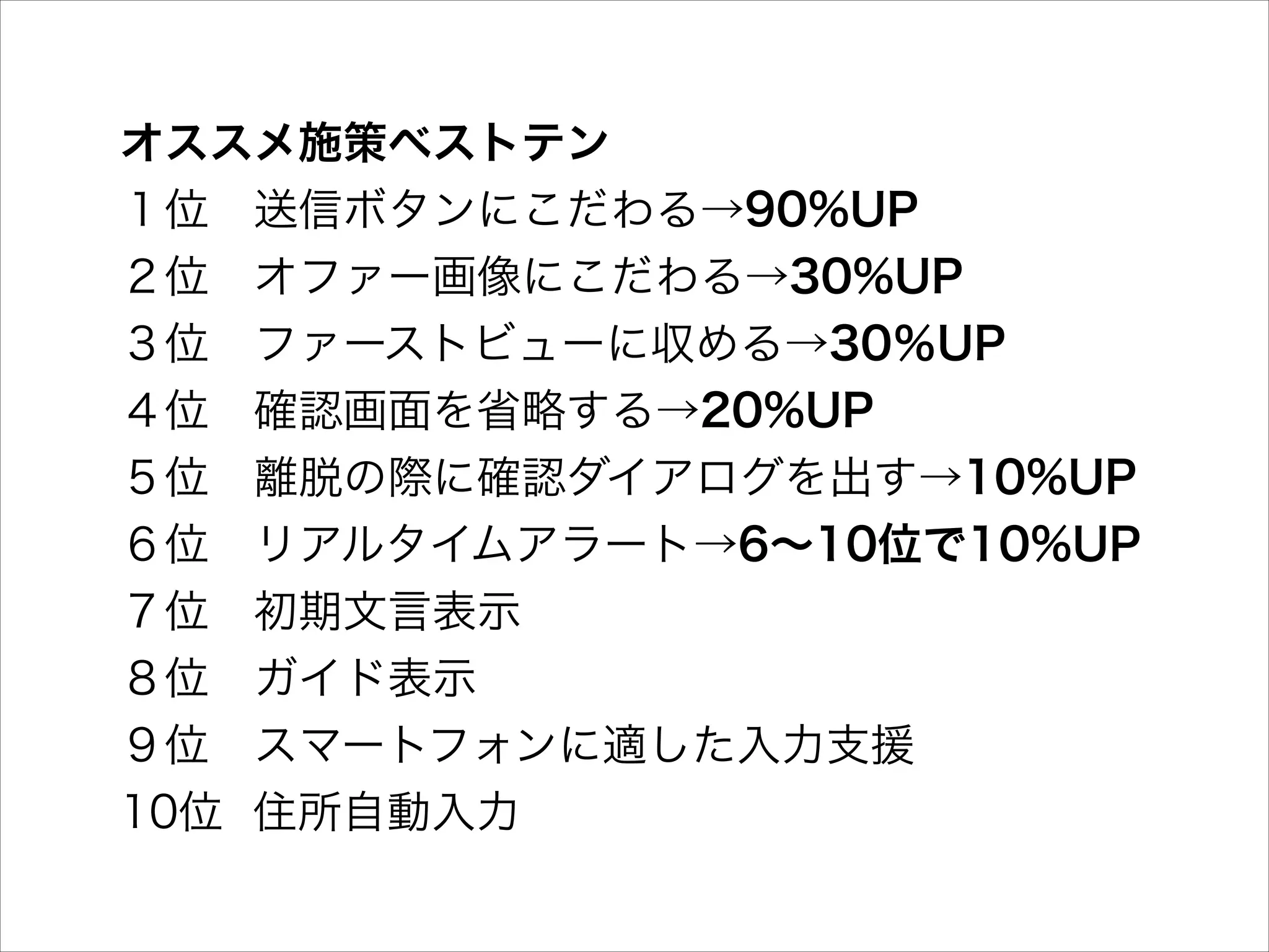オススメ施策ベストテン 
１位 送信ボタンにこだわる→90%UP 
２位 オファー画像にこだわる→30%UP 
３位 ファーストビューに収める→30％UP 
４位 確認画面を省略する→20%UP 
５位 離脱の際に確認ダイアログを出す→10%UP 
６位 リアルタイムアラート→6∼10位で10%UP 
７位 初期文言表示 
８位 ガイド表示 
９位 スマートフォンに適した入力支援 
10位 住所自動入力

 