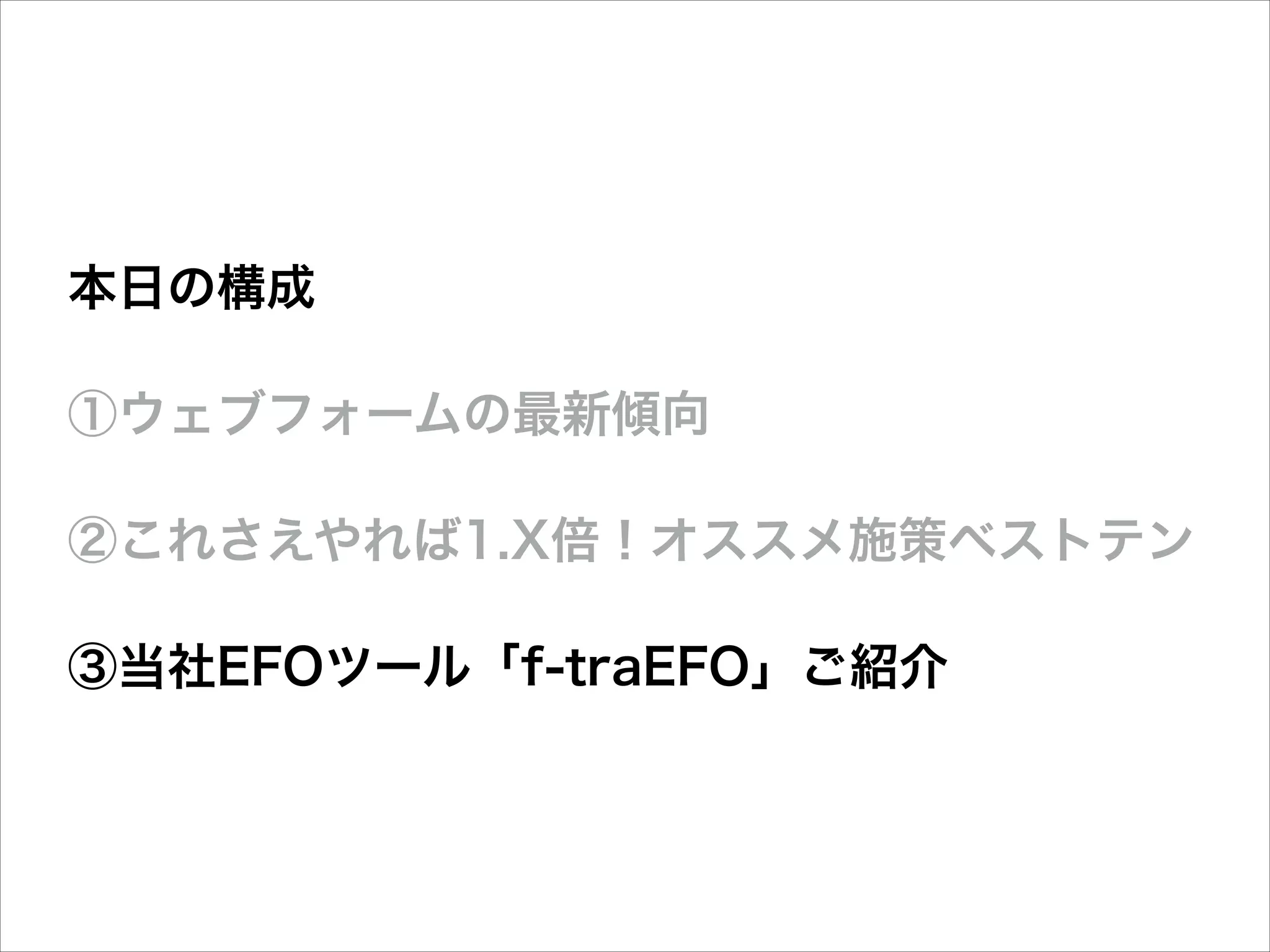 本日の構成
①ウェブフォームの最新傾向
②これさえやれば1.X倍！オススメ施策ベストテン
③当社EFOツール「f-traEFO」ご紹介

 