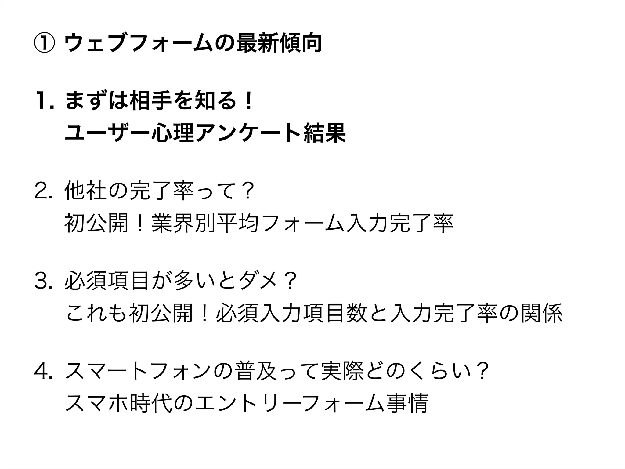 ① ウェブフォームの最新傾向
1. まずは相手を知る！ 
ユーザー心理アンケート結果
2. 他社の完了率って？ 
初公開！業界別平均フォーム入力完了率
3. 必須項目が多いとダメ？ 
これも初公開！必須入力項目数と入力完了率の関係
4. スマートフォンの普及って実際どのくらい？ 
スマホ時代のエントリーフォーム事情

 