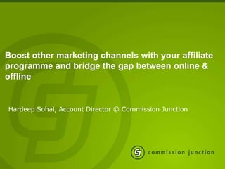 Boost other marketing channels with your affiliate
programme and bridge the gap between online &
offline


Hardeep Sohal, Account Director @ Commission Junction
 