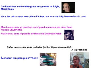 Ce diaporama a été réalisé grâce aux photos de Régis, Merci Régis  Vous les retrouverez avec plein d’autres  sur son site http://www.mincoin.com/ Merci aussi, pour el canchon, à ch’grand amoureux del côte, l’ami  Francis DELBARRE  Enfin, connaissez vous la devise (authentique) de ma côte? À chacun sin pain pis s’n’hérin  A la prochaine Plus connu sous le pseudo de Raoul de Godewarsvelde  