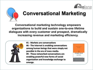 Conversational Marketing

                   Conversational marketing technology empowers
                organizations to build and sustain one-to-one lifetime
              dialogues with every customer and prospect, dramatically
                    increasing revenue and marketing efficiency.

                            #1 - Markets are conversations
                            #6 - The Internet is enabling conversations
                            among human beings that were simply not
                            possible in the era of mass media.
                            #9 - These networked conversations are
                            enabling powerful new forms of social
                            organization and knowledge exchange to
                            emerge.

Copyright Neolane - 2011                                                  Neolane Private and Confidential   10
 