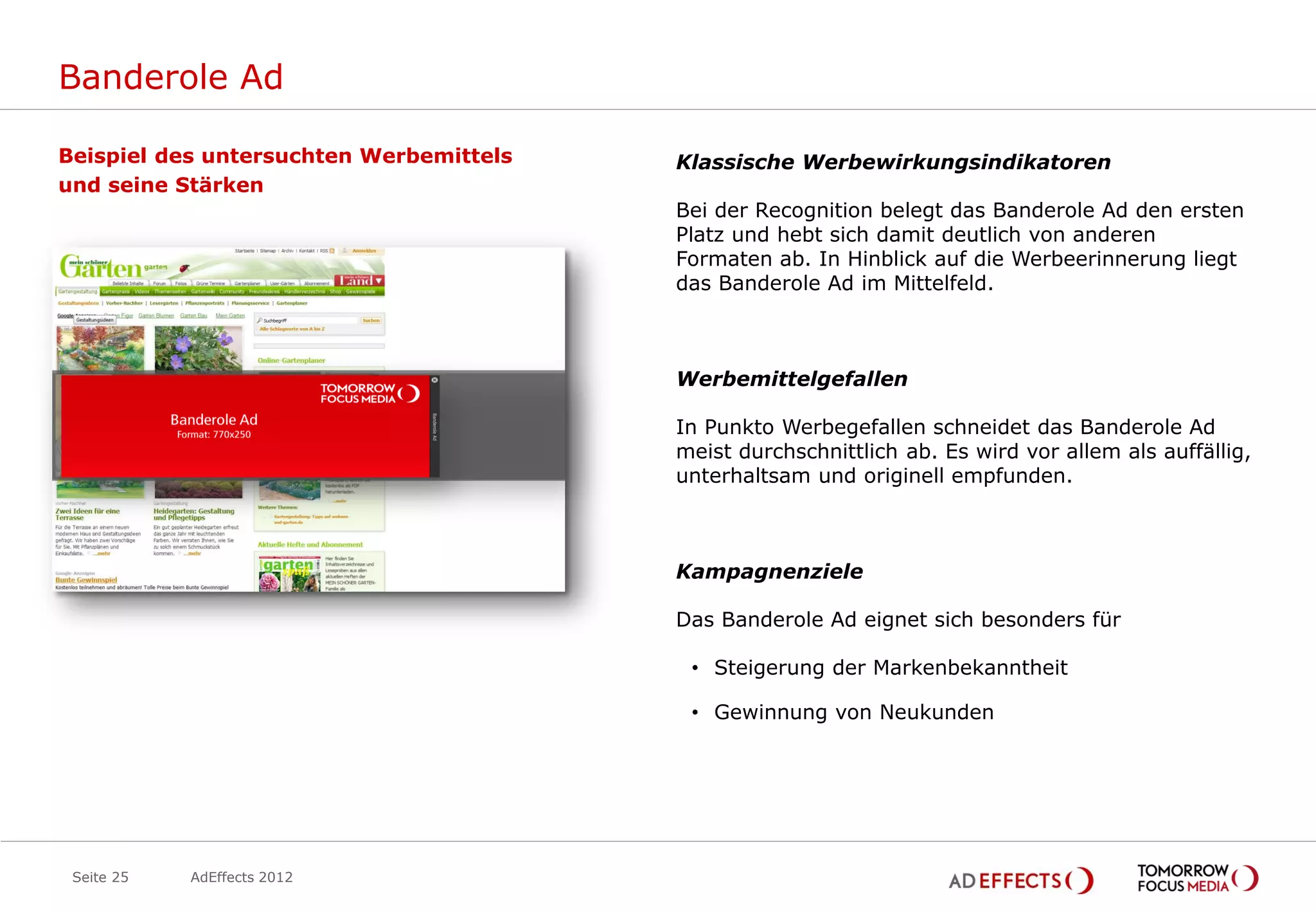 Banderole Ad

Beispiel des untersuchten Werbemittels   Klassische Werbewirkungsindikatoren
und seine Stärken
                                         Bei der Recognition belegt das Banderole Ad den ersten
                                         Platz und hebt sich damit deutlich von anderen
                                         Formaten ab. In Hinblick auf die Werbeerinnerung liegt
                                         das Banderole Ad im Mittelfeld.



                                         Werbemittelgefallen

                                         In Punkto Werbegefallen schneidet das Banderole Ad
                                         meist durchschnittlich ab. Es wird vor allem als auffällig,
                                         unterhaltsam und originell empfunden.



                                         Kampagnenziele

                                         Das Banderole Ad eignet sich besonders für

                                          • Steigerung der Markenbekanntheit

                                          • Gewinnung von Neukunden




 Seite 25   AdEffects 2012
 