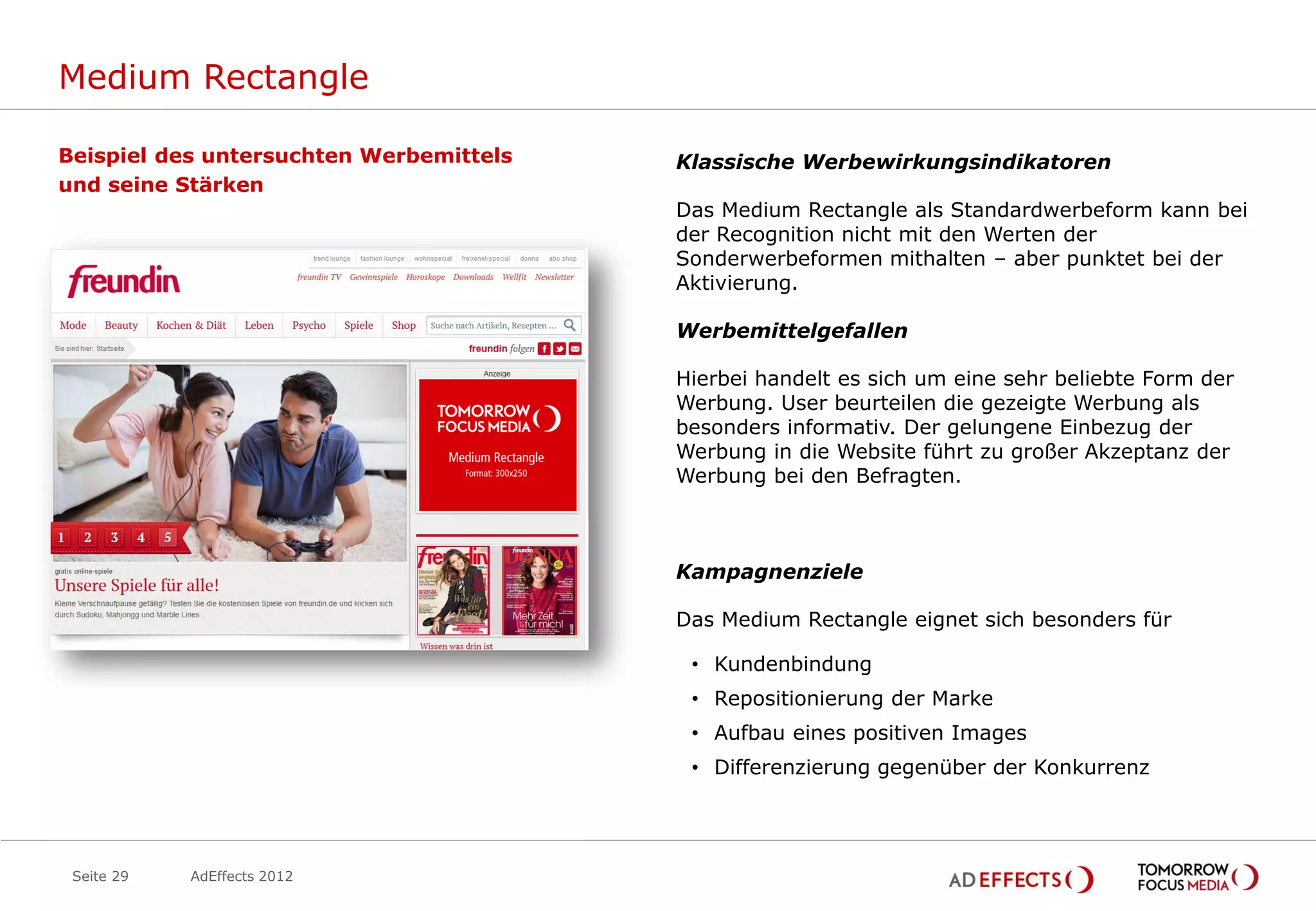 Medium Rectangle

Beispiel des untersuchten Werbemittels   Klassische Werbewirkungsindikatoren
und seine Stärken
                                         Das Medium Rectangle als Standardwerbeform kann bei
                                         der Recognition nicht mit den Werten der
                                         Sonderwerbeformen mithalten – aber punktet bei der
                                         Aktivierung.

                                         Werbemittelgefallen

                                         Hierbei handelt es sich um eine sehr beliebte Form der
                                         Werbung. User beurteilen die gezeigte Werbung als
                                         besonders informativ. Der gelungene Einbezug der
                                         Werbung in die Website führt zu großer Akzeptanz der
                                         Werbung bei den Befragten.



                                         Kampagnenziele

                                         Das Medium Rectangle eignet sich besonders für

                                          • Kundenbindung
                                          • Repositionierung der Marke
                                          • Aufbau eines positiven Images
                                          • Differenzierung gegenüber der Konkurrenz




 Seite 29   AdEffects 2012
 