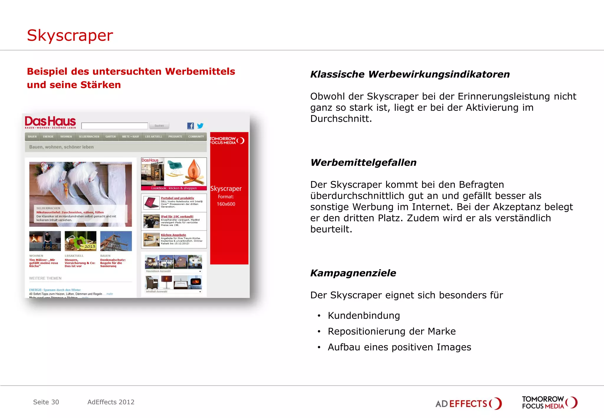 Skyscraper

Beispiel des untersuchten Werbemittels   Klassische Werbewirkungsindikatoren
und seine Stärken
                                         Obwohl der Skyscraper bei der Erinnerungsleistung nicht
                                         ganz so stark ist, liegt er bei der Aktivierung im
                                         Durchschnitt.



                                         Werbemittelgefallen

                                         Der Skyscraper kommt bei den Befragten
                                         überdurchschnittlich gut an und gefällt besser als
                                         sonstige Werbung im Internet. Bei der Akzeptanz belegt
                                         er den dritten Platz. Zudem wird er als verständlich
                                         beurteilt.



                                         Kampagnenziele

                                         Der Skyscraper eignet sich besonders für

                                          • Kundenbindung
                                          • Repositionierung der Marke
                                          • Aufbau eines positiven Images




 Seite 30   AdEffects 2012
 