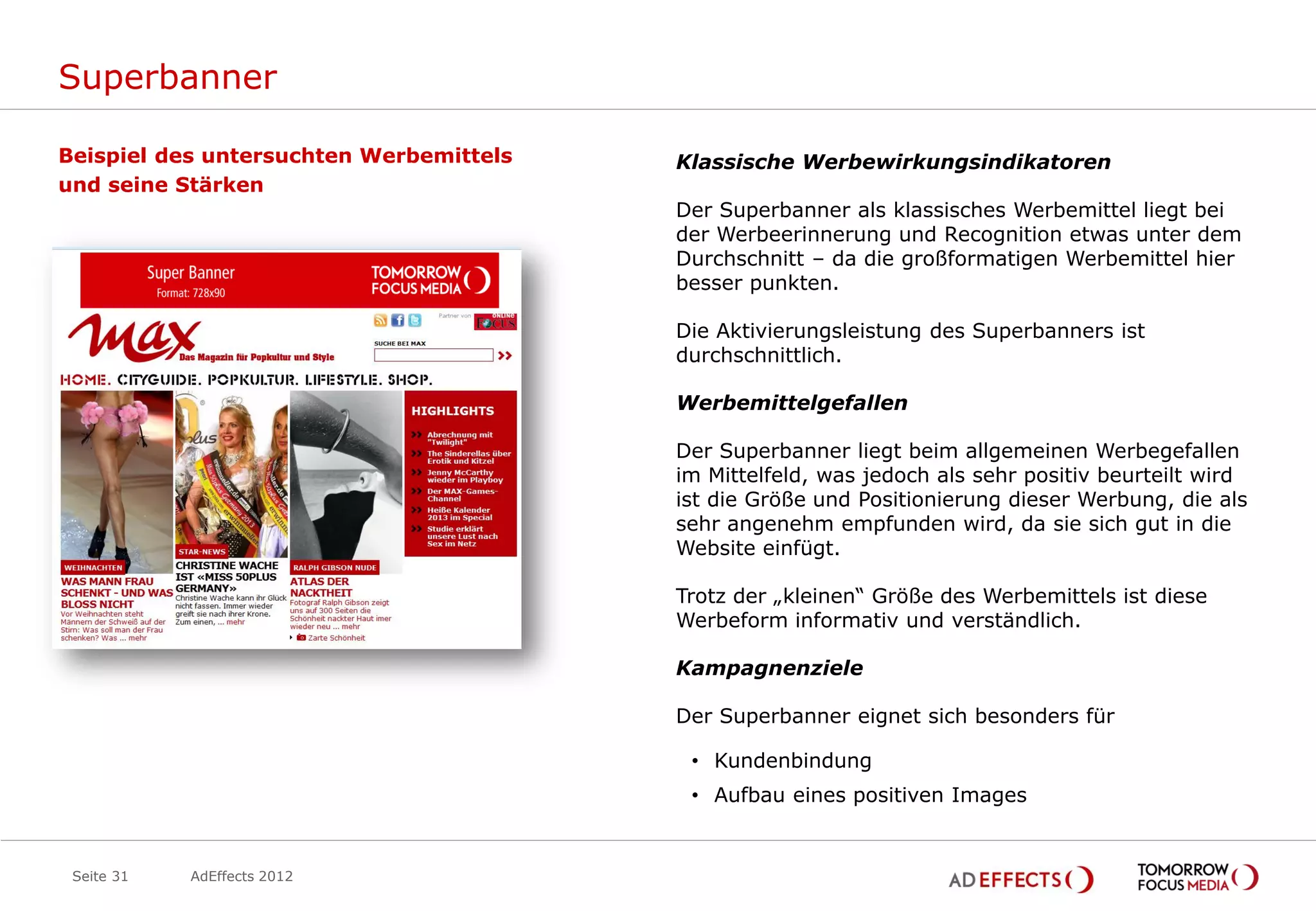 Superbanner

Beispiel des untersuchten Werbemittels   Klassische Werbewirkungsindikatoren
und seine Stärken
                                         Der Superbanner als klassisches Werbemittel liegt bei
                                         der Werbeerinnerung und Recognition etwas unter dem
                                         Durchschnitt – da die großformatigen Werbemittel hier
                                         besser punkten.

                                         Die Aktivierungsleistung des Superbanners ist
                                         durchschnittlich.

                                         Werbemittelgefallen

                                         Der Superbanner liegt beim allgemeinen Werbegefallen
                                         im Mittelfeld, was jedoch als sehr positiv beurteilt wird
                                         ist die Größe und Positionierung dieser Werbung, die als
                                         sehr angenehm empfunden wird, da sie sich gut in die
                                         Website einfügt.

                                         Trotz der „kleinen“ Größe des Werbemittels ist diese
                                         Werbeform informativ und verständlich.

                                         Kampagnenziele

                                         Der Superbanner eignet sich besonders für

                                          • Kundenbindung
                                          • Aufbau eines positiven Images


 Seite 31   AdEffects 2012
 