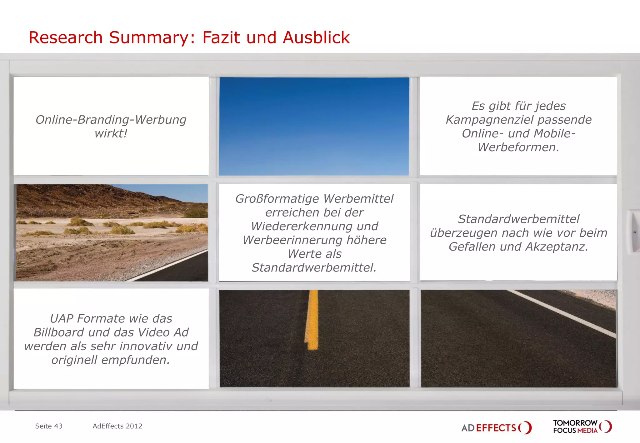 Research Summary: Fazit und Ausblick



                                                                    Es gibt für jedes
    Online-Branding-Werbung                                      Kampagnenziel passende
              wirkt!                                               Online- und Mobile-
                                                                     Werbeformen.



                                   Großformatige Werbemittel
                                       erreichen bei der
                                                                   Standardwerbemittel
                                     Wiedererkennung und
                                                               überzeugen nach wie vor beim
                                    Werbeerinnerung höhere
                                                                  Gefallen und Akzeptanz.
                                           Werte als
                                     Standardwerbemittel.


 Jimi
HendrixUAP Formate wie das
    Billboard und das Video Ad
   werden als sehr innovativ und
        originell empfunden.
                    Brian
                   Jones




    Seite 43   AdEffects 2012
 