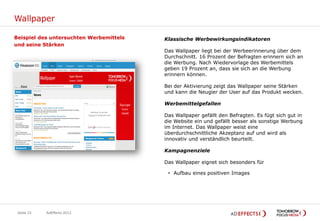 Wallpaper

Beispiel des untersuchten Werbemittels   Klassische Werbewirkungsindikatoren
und seine Stärken
                                         Das Wallpaper liegt bei der Werbeerinnerung über dem
                                         Durchschnitt. 16 Prozent der Befragten erinnern sich an
                                         die Werbung. Nach Wiedervorlage des Werbemittels
                                         geben 19 Prozent an, dass sie sich an die Werbung
                                         erinnern können.

                                         Bei der Aktivierung zeigt das Wallpaper seine Stärken
                                         und kann die Neugier der User auf das Produkt wecken.

                                         Werbemittelgefallen

                                         Das Wallpaper gefällt den Befragten. Es fügt sich gut in
                                         die Website ein und gefällt besser als sonstige Werbung
                                         im Internet. Das Wallpaper weist eine
                                         überdurchschnittliche Akzeptanz auf und wird als
                                         innovativ und verständlich beurteilt.

                                         Kampagnenziele

                                         Das Wallpaper eignet sich besonders für

                                          • Aufbau eines positiven Images




 Seite 33   AdEffects 2012
 