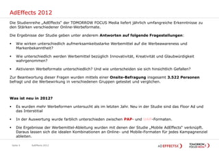 AdEffects 2012
Die Studienreihe „AdEffects“ der TOMORROW FOCUS Media liefert jährlich umfangreiche Erkenntnisse zu
den Stärken verschiedener Online-Werbeformate.

Die Ergebnisse der Studie geben unter anderem Antworten auf folgende Fragestellungen:

      Wie wirken unterschiedlich aufmerksamkeitsstarke Werbemittel auf die Werbeawareness und
       Markenbekanntheit?

      Wie unterschiedlich werden Werbemittel bezüglich Innovativität, Kreativität und Glaubwürdigkeit
       wahrgenommen?

      Aktivieren Werbeformate unterschiedlich? Und wie unterscheiden sie sich hinsichtlich Gefallen?

Zur Beantwortung dieser Fragen wurden mittels einer Onsite-Befragung insgesamt 3.522 Personen
befragt und die Werbewirkung in verschiedenen Gruppen getestet und verglichen.



Was ist neu in 2012?

      Es wurden mehr Werbeformen untersucht als im letzten Jahr. Neu in der Studie sind das Floor Ad und
       das Interstitial

      In der Auswertung wurde farblich unterschieden zwischen PAP- und UAP-Formaten.

      Die Ergebnisse der Werbemittel-Ableitung wurden mit denen der Studie „Mobile AdEffects“ verknüpft.
       Daraus lassen sich die idealen Kombinationen an Online- und Mobile-Formaten für jedes Kampagnenziel
       ableiten.

    Seite 4    AdEffects 2012
 