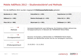 Mobile AdEffects 2012 – Studiensteckbrief und Methode

Für die AdEffects 2012 wurden insgesamt 9 Onlinewerbeformate getestet:

Banderole (n = 306)                  Interstitial (n = 435)                   Superbanner (n=426)


Billboard (n = 385)                  Medium Rectangle (n = 429)               Video Ad (n = 382)


Floor Ad (n = 380)                   Skyscraper (n = 392)                     Wallpaper (n = 387)




                                 Kampagnenbegleitende Layer-Befragung. Die Einladung erfolgte während des
              Methode            Kampagnenzeitraums im Netzwerk der TOMORROW FOCUS Media




                                 Personen mit Kontakt zu Werbemitteln im TOMORROW FOCUS Media
           Grundgesamtheit       Netzwerk, pro Werbemittel wurden drei bis vier Kampagnen untersucht.




      Erhebungszeitraum          15.10.2012 – 21.11.2012




 Seite 5        AdEffects 2012
 