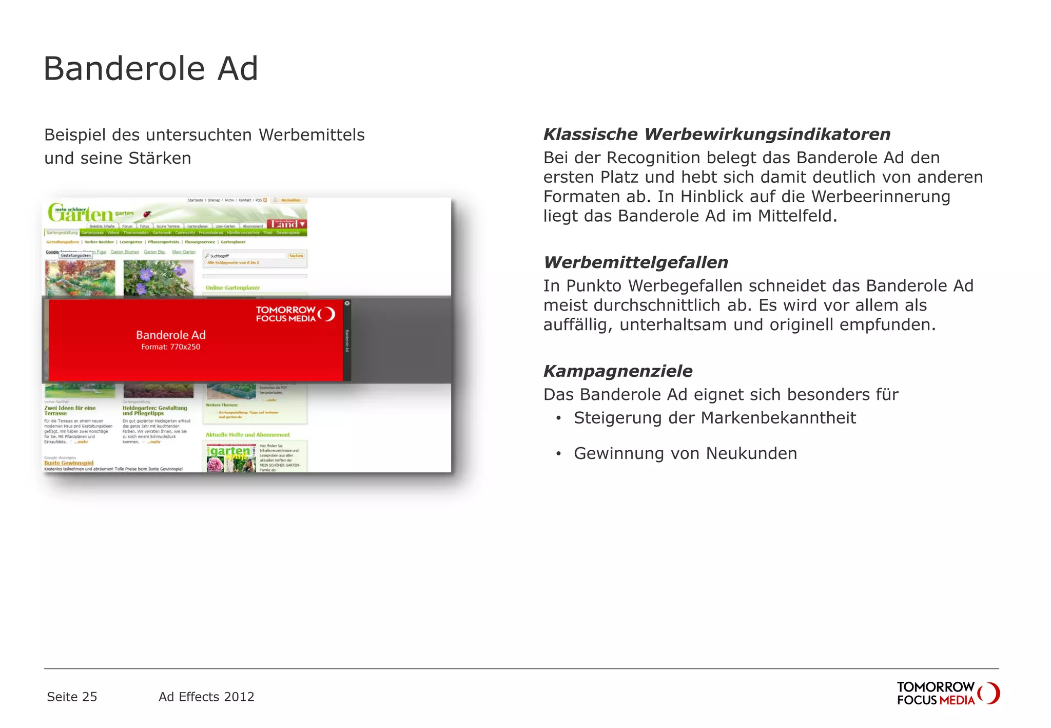 Banderole Ad
Beispiel des untersuchten Werbemittels
und seine Stärken
Seite 25 Ad Effects 2012
Klassische Werbewirkungsindikatoren
Bei der Recognition belegt das Banderole Ad den
ersten Platz und hebt sich damit deutlich von anderen
Formaten ab. In Hinblick auf die Werbeerinnerung
liegt das Banderole Ad im Mittelfeld.
Werbemittelgefallen
In Punkto Werbegefallen schneidet das Banderole Ad
meist durchschnittlich ab. Es wird vor allem als
auffällig, unterhaltsam und originell empfunden.
Kampagnenziele
Das Banderole Ad eignet sich besonders für
• Steigerung der Markenbekanntheit
• Gewinnung von Neukunden
 