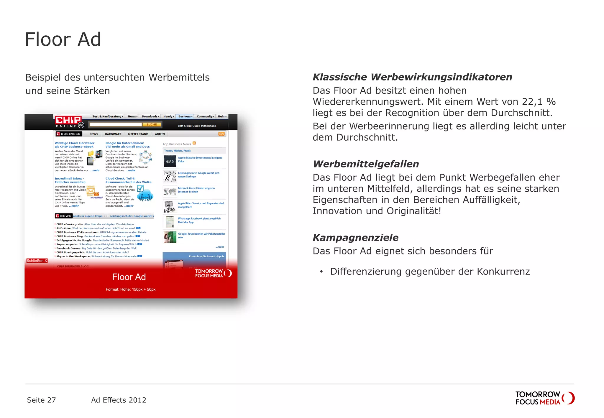Floor Ad
Beispiel des untersuchten Werbemittels
und seine Stärken
Seite 27 Ad Effects 2012
Klassische Werbewirkungsindikatoren
Das Floor Ad besitzt einen hohen
Wiedererkennungswert. Mit einem Wert von 22,1 %
liegt es bei der Recognition über dem Durchschnitt.
Bei der Werbeerinnerung liegt es allerding leicht unter
dem Durchschnitt.
Werbemittelgefallen
Das Floor Ad liegt bei dem Punkt Werbegefallen eher
im unteren Mittelfeld, allerdings hat es seine starken
Eigenschaften in den Bereichen Auffälligkeit,
Innovation und Originalität!
Kampagnenziele
Das Floor Ad eignet sich besonders für
• Differenzierung gegenüber der Konkurrenz
 