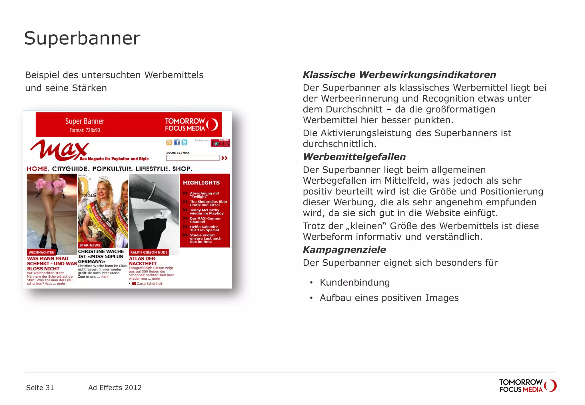 Superbanner
Beispiel des untersuchten Werbemittels
und seine Stärken
Seite 31 Ad Effects 2012
Klassische Werbewirkungsindikatoren
Der Superbanner als klassisches Werbemittel liegt bei
der Werbeerinnerung und Recognition etwas unter
dem Durchschnitt – da die großformatigen
Werbemittel hier besser punkten.
Die Aktivierungsleistung des Superbanners ist
durchschnittlich.
Werbemittelgefallen
Der Superbanner liegt beim allgemeinen
Werbegefallen im Mittelfeld, was jedoch als sehr
positiv beurteilt wird ist die Größe und Positionierung
dieser Werbung, die als sehr angenehm empfunden
wird, da sie sich gut in die Website einfügt.
Trotz der „kleinen“ Größe des Werbemittels ist diese
Werbeform informativ und verständlich.
Kampagnenziele
Der Superbanner eignet sich besonders für
• Kundenbindung
• Aufbau eines positiven Images
 