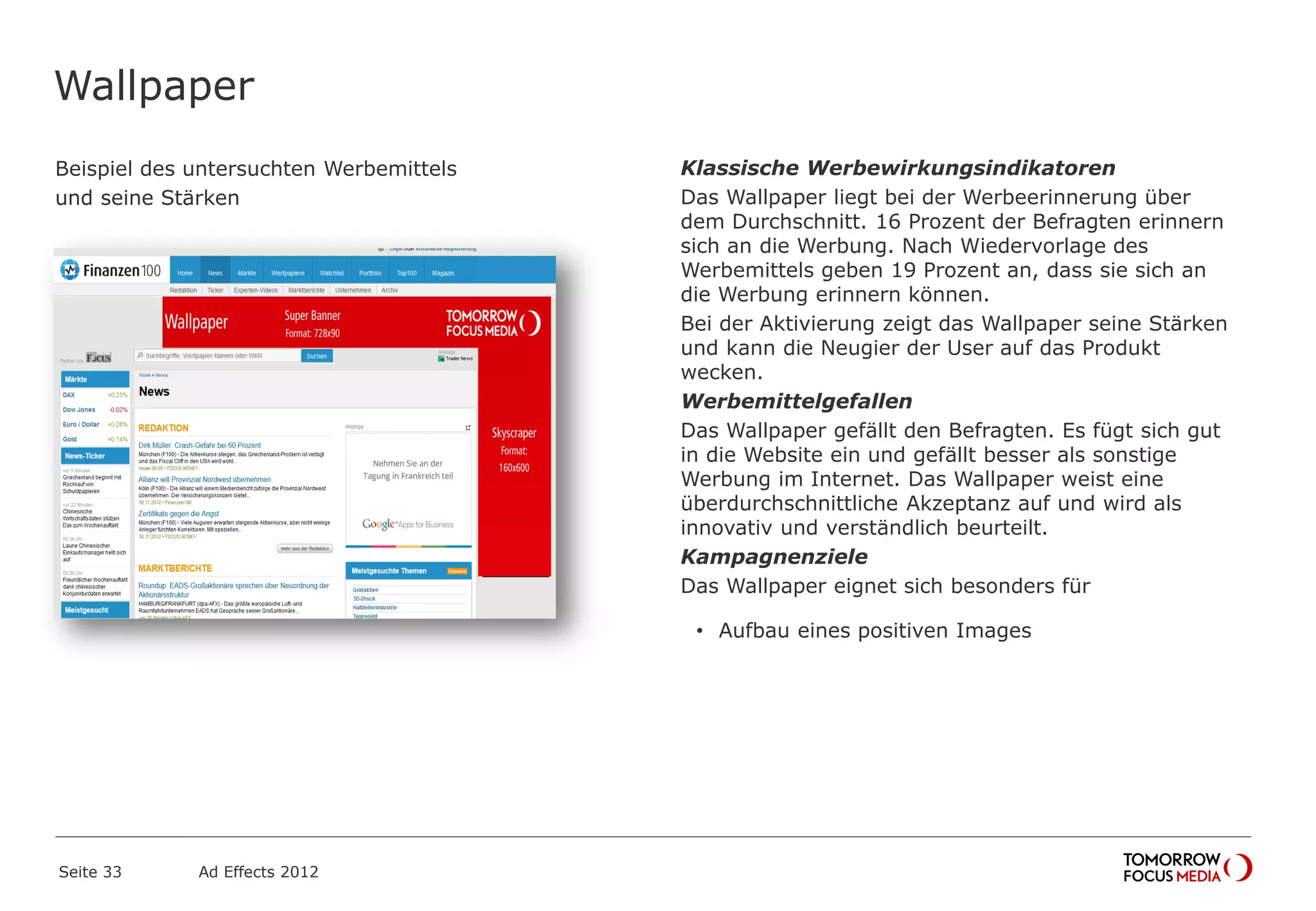 Wallpaper
Beispiel des untersuchten Werbemittels
und seine Stärken
Seite 33 Ad Effects 2012
Klassische Werbewirkungsindikatoren
Das Wallpaper liegt bei der Werbeerinnerung über
dem Durchschnitt. 16 Prozent der Befragten erinnern
sich an die Werbung. Nach Wiedervorlage des
Werbemittels geben 19 Prozent an, dass sie sich an
die Werbung erinnern können.
Bei der Aktivierung zeigt das Wallpaper seine Stärken
und kann die Neugier der User auf das Produkt
wecken.
Werbemittelgefallen
Das Wallpaper gefällt den Befragten. Es fügt sich gut
in die Website ein und gefällt besser als sonstige
Werbung im Internet. Das Wallpaper weist eine
überdurchschnittliche Akzeptanz auf und wird als
innovativ und verständlich beurteilt.
Kampagnenziele
Das Wallpaper eignet sich besonders für
• Aufbau eines positiven Images
 
