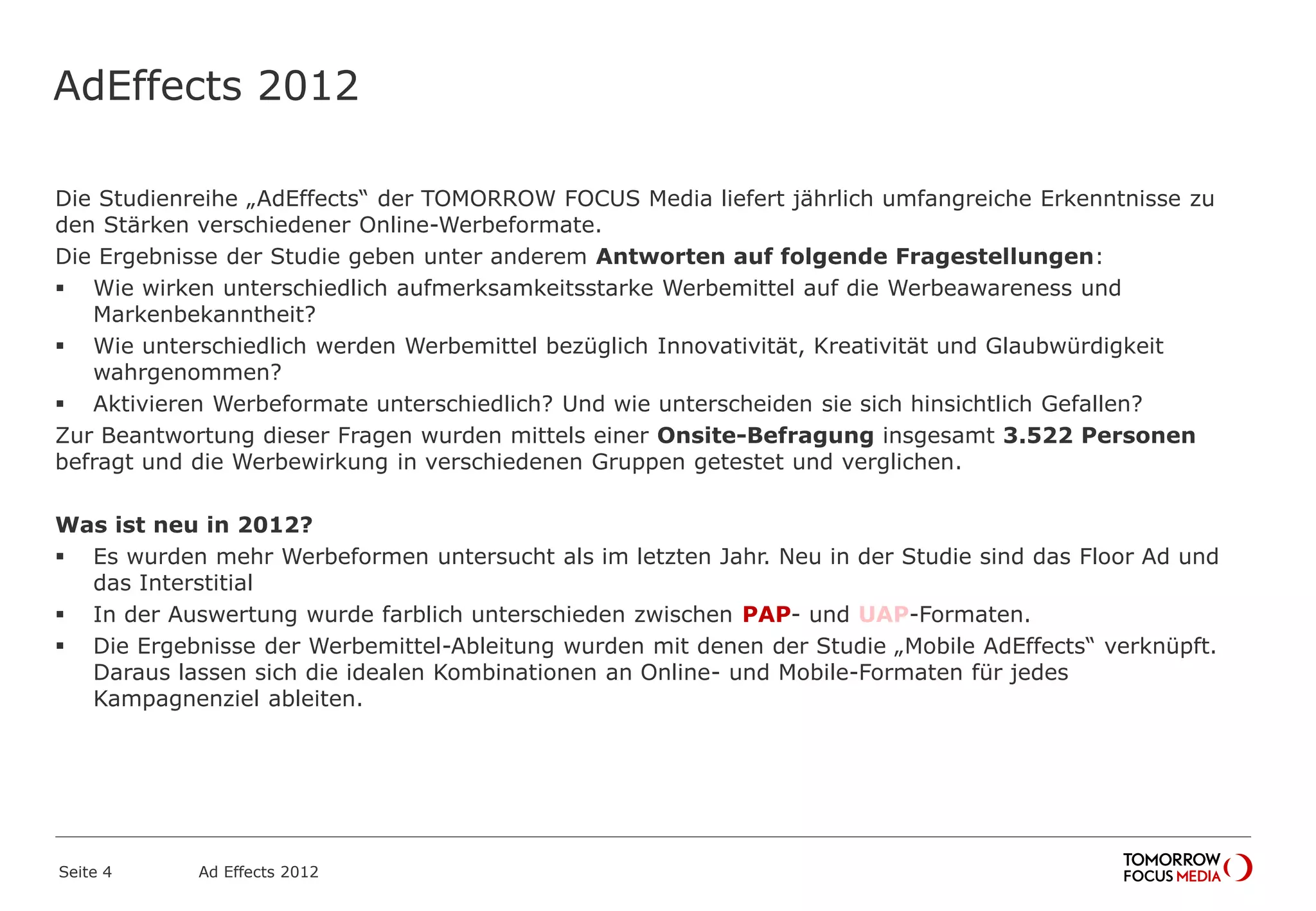 AdEffects 2012
Die Studienreihe „AdEffects“ der TOMORROW FOCUS Media liefert jährlich umfangreiche Erkenntnisse zu
den Stärken verschiedener Online-Werbeformate.
Die Ergebnisse der Studie geben unter anderem Antworten auf folgende Fragestellungen:
 Wie wirken unterschiedlich aufmerksamkeitsstarke Werbemittel auf die Werbeawareness und
Markenbekanntheit?
 Wie unterschiedlich werden Werbemittel bezüglich Innovativität, Kreativität und Glaubwürdigkeit
wahrgenommen?
 Aktivieren Werbeformate unterschiedlich? Und wie unterscheiden sie sich hinsichtlich Gefallen?
Zur Beantwortung dieser Fragen wurden mittels einer Onsite-Befragung insgesamt 3.522 Personen
befragt und die Werbewirkung in verschiedenen Gruppen getestet und verglichen.
Was ist neu in 2012?
 Es wurden mehr Werbeformen untersucht als im letzten Jahr. Neu in der Studie sind das Floor Ad und
das Interstitial
 In der Auswertung wurde farblich unterschieden zwischen PAP- und UAP-Formaten.
 Die Ergebnisse der Werbemittel-Ableitung wurden mit denen der Studie „Mobile AdEffects“ verknüpft.
Daraus lassen sich die idealen Kombinationen an Online- und Mobile-Formaten für jedes
Kampagnenziel ableiten.
Seite 4 Ad Effects 2012
 