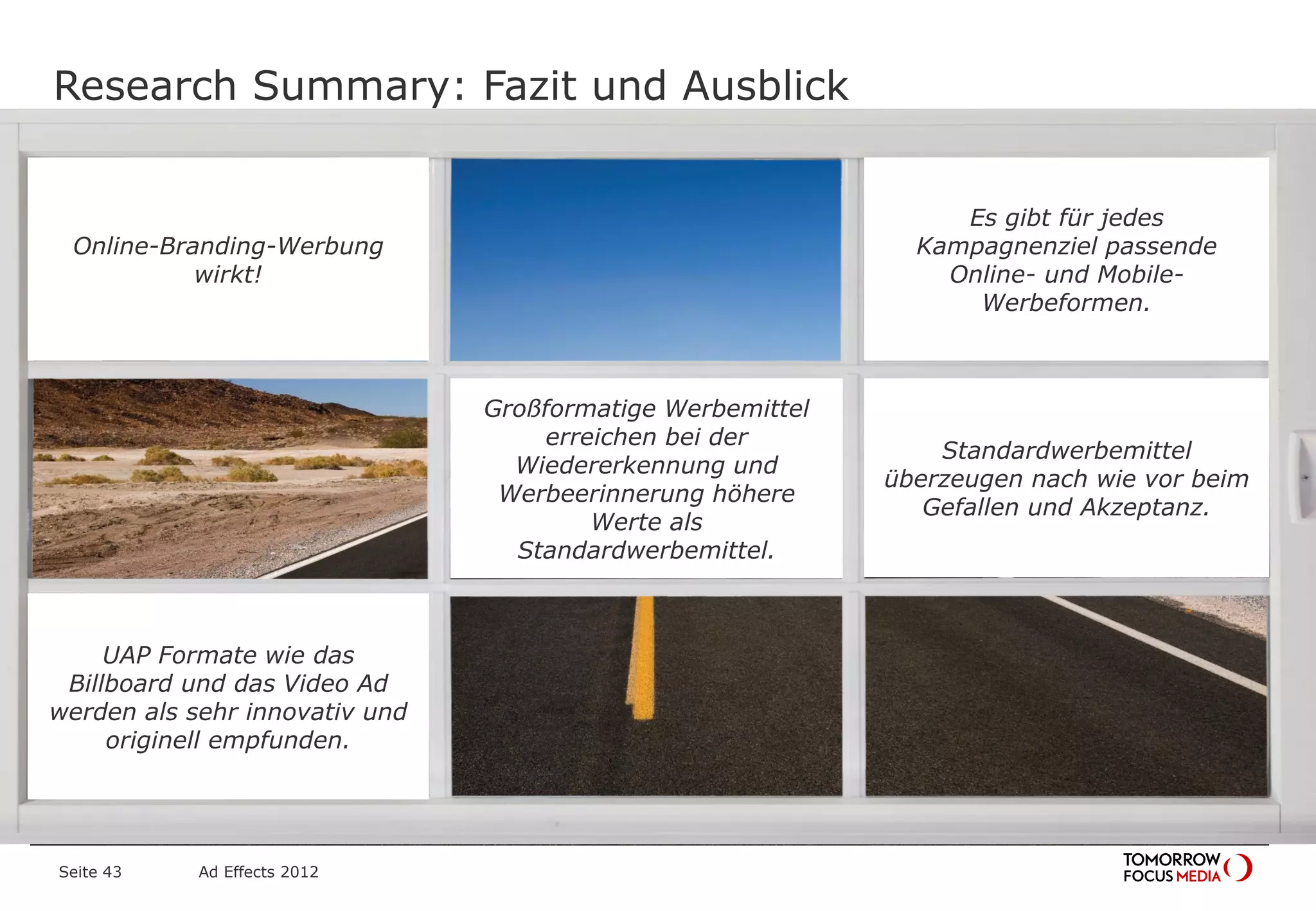 Jimi
Hendrix
Brian
Jones
Research Summary: Fazit und Ausblick
Seite 43 Ad Effects 2012
Großformatige Werbemittel
erreichen bei der
Wiedererkennung und
Werbeerinnerung höhere
Werte als
Standardwerbemittel.
Online-Branding-Werbung
wirkt!
Standardwerbemittel
überzeugen nach wie vor beim
Gefallen und Akzeptanz.
Es gibt für jedes
Kampagnenziel passende
Online- und Mobile-
Werbeformen.
UAP Formate wie das
Billboard und das Video Ad
werden als sehr innovativ und
originell empfunden.
 