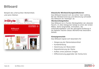 Billboard
Beispiel des untersuchten Werbemittels
und seine Stärken
Seite 26 Ad Effects 2012
Klassische Werbewirkungsindikatoren
Das Billboard beweist sich als echter User-Liebling.
Bei der Werbeerinnerung und Aktivierung schneidet
das Billboard als Testsieger ab.
Werbemittelgefallen
Das Billboard ist in Punkto Werbegefallen der absolute
Favorit. In allen Kategorien belegt es einen der ersten
Plätze. Seine Originalität, Innovation, der
Unterhaltungsfaktor und der gelungene Einbezug in
die Website machen dieses Werbeformat besonders
beliebt.
Kampagnenziele
Das Billboard eignet sich besonders für
• Steigerung der Markenbekanntheit
• Kundenbindung
• Gewinnung von Neukunden
• Repositionierung der Marke
• Aufbau eines positiven Images
• Differenzierung gegenüber der Konkurrenz
 