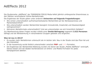 AdEffects 2012
Die Studienreihe „AdEffects“ der TOMORROW FOCUS Media liefert jährlich umfangreiche Erkenntnisse zu
den Stärken verschiedener Online-Werbeformate.
Die Ergebnisse der Studie geben unter anderem Antworten auf folgende Fragestellungen:
 Wie wirken unterschiedlich aufmerksamkeitsstarke Werbemittel auf die Werbeawareness und
Markenbekanntheit?
 Wie unterschiedlich werden Werbemittel bezüglich Innovativität, Kreativität und Glaubwürdigkeit
wahrgenommen?
 Aktivieren Werbeformate unterschiedlich? Und wie unterscheiden sie sich hinsichtlich Gefallen?
Zur Beantwortung dieser Fragen wurden mittels einer Onsite-Befragung insgesamt 3.522 Personen
befragt und die Werbewirkung in verschiedenen Gruppen getestet und verglichen.
Was ist neu in 2012?
 Es wurden mehr Werbeformen untersucht als im letzten Jahr. Neu in der Studie sind das Floor Ad und
das Interstitial
 In der Auswertung wurde farblich unterschieden zwischen PAP- und UAP-Formaten.
 Die Ergebnisse der Werbemittel-Ableitung wurden mit denen der Studie „Mobile AdEffects“ verknüpft.
Daraus lassen sich die idealen Kombinationen an Online- und Mobile-Formaten für jedes
Kampagnenziel ableiten.
Seite 4 Ad Effects 2012
 
