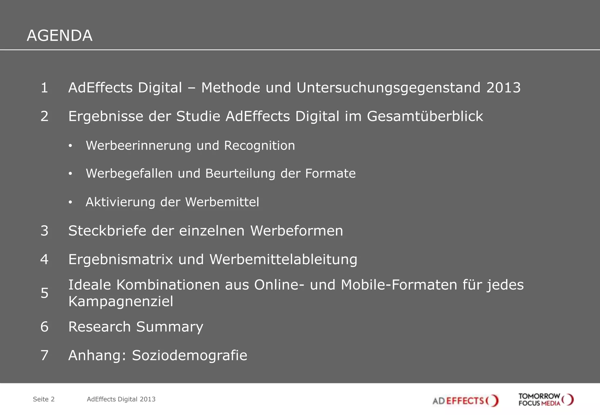AGENDA

AGENDA
1

AdEffects Digital – Methode und Untersuchungsgegenstand 2013

2

Ergebnisse der Studie AdEffects Digital im Gesamtüberblick
•

Werbeerinnerung und Recognition

•

Werbegefallen und Beurteilung der Formate

•

Aktivierung der Werbemittel

3

Steckbriefe der einzelnen Werbeformen

4

Ergebnismatrix und Werbemittelableitung

5

Ideale Kombinationen aus Online- und Mobile-Formaten für jedes
Kampagnenziel

6

Research Summary

7

Anhang: Soziodemografie

Seite 2

AdEffects Digital 2013

 