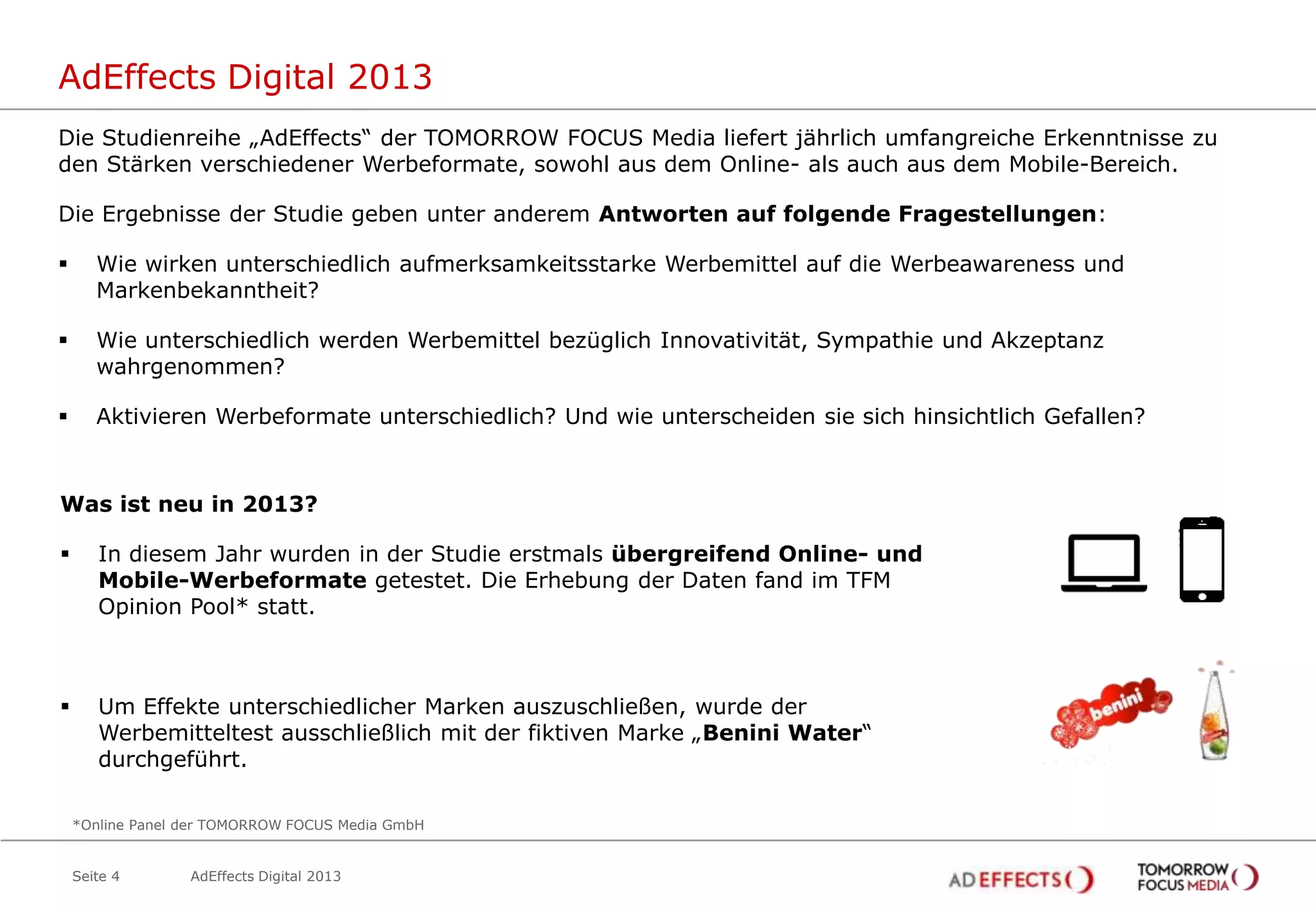 AdEffects Digital 2013
Die Studienreihe „AdEffects“ der TOMORROW FOCUS Media liefert jährlich umfangreiche Erkenntnisse zu
den Stärken verschiedener Werbeformate, sowohl aus dem Online- als auch aus dem Mobile-Bereich.
Die Ergebnisse der Studie geben unter anderem Antworten auf folgende Fragestellungen:



Wie wirken unterschiedlich aufmerksamkeitsstarke Werbemittel auf die Werbeawareness und
Markenbekanntheit?



Wie unterschiedlich werden Werbemittel bezüglich Innovativität, Sympathie und Akzeptanz
wahrgenommen?



Aktivieren Werbeformate unterschiedlich? Und wie unterscheiden sie sich hinsichtlich Gefallen?

Was ist neu in 2013?


In diesem Jahr wurden in der Studie erstmals übergreifend Online- und
Mobile-Werbeformate getestet. Die Erhebung der Daten fand im TFM
Opinion Pool* statt.



Um Effekte unterschiedlicher Marken auszuschließen, wurde der
Werbemitteltest ausschließlich mit der fiktiven Marke „Benini Water“
durchgeführt.
*Online Panel der TOMORROW FOCUS Media GmbH

Seite 4

AdEffects Digital 2013

 