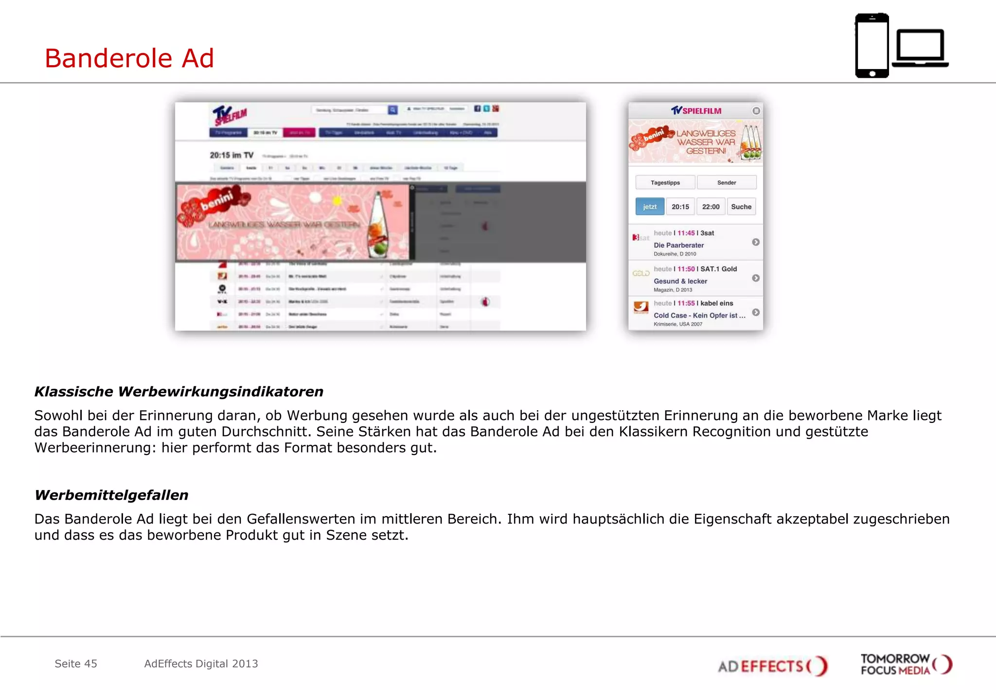 Banderole Ad

Klassische Werbewirkungsindikatoren
Sowohl bei der Erinnerung daran, ob Werbung gesehen wurde als auch bei der ungestützten Erinnerung an die beworbene Marke liegt
das Banderole Ad im guten Durchschnitt. Seine Stärken hat das Banderole Ad bei den Klassikern Recognition und gestützte
Werbeerinnerung: hier performt das Format besonders gut.

Werbemittelgefallen
Das Banderole Ad liegt bei den Gefallenswerten im mittleren Bereich. Ihm wird hauptsächlich die Eigenschaft akzeptabel zugeschrieben
und dass es das beworbene Produkt gut in Szene setzt.

Seite 45

AdEffects Digital 2013

 