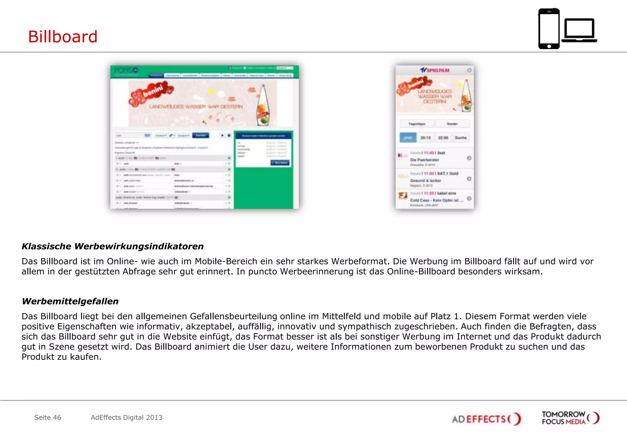 Billboard

Klassische Werbewirkungsindikatoren
Das Billboard ist im Online- wie auch im Mobile-Bereich ein sehr starkes Werbeformat. Die Werbung im Billboard fällt auf und wird vor
allem in der gestützten Abfrage sehr gut erinnert. In puncto Werbeerinnerung ist das Online-Billboard besonders wirksam.
Werbemittelgefallen
Das Billboard liegt bei den allgemeinen Gefallensbeurteilung online im Mittelfeld und mobile auf Platz 1. Diesem Format werden viele
positive Eigenschaften wie informativ, akzeptabel, auffällig, innovativ und sympathisch zugeschrieben. Auch finden die Befragten, dass
sich das Billboard sehr gut in die Website einfügt, das Format besser ist als bei sonstiger Werbung im Internet und das Produkt dadurch
gut in Szene gesetzt wird. Das Billboard animiert die User dazu, weitere Informationen zum beworbenen Produkt zu suchen und das
Produkt zu kaufen.

Seite 46

AdEffects Digital 2013

 