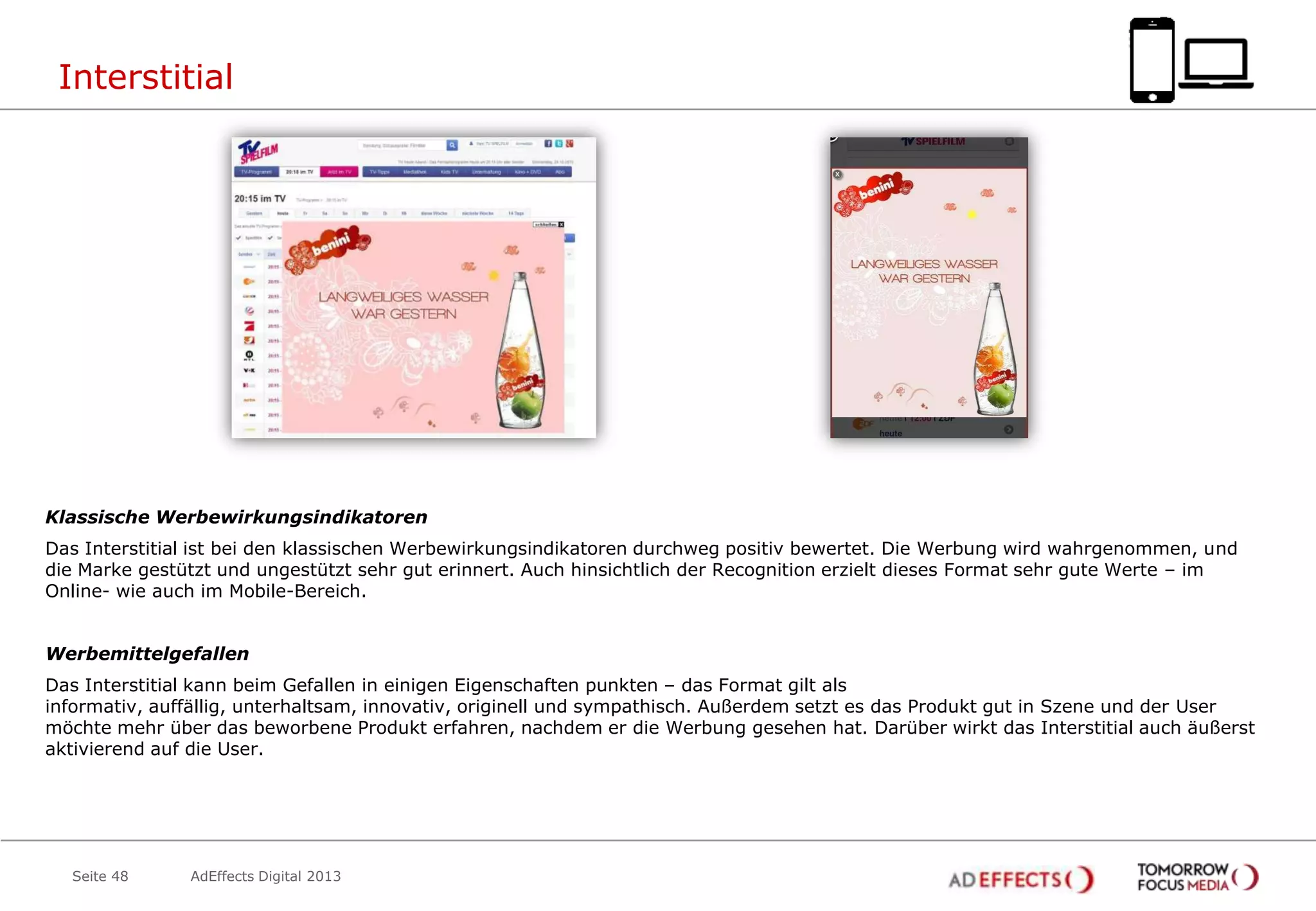 Interstitial

Klassische Werbewirkungsindikatoren
Das Interstitial ist bei den klassischen Werbewirkungsindikatoren durchweg positiv bewertet. Die Werbung wird wahrgenommen, und
die Marke gestützt und ungestützt sehr gut erinnert. Auch hinsichtlich der Recognition erzielt dieses Format sehr gute Werte – im
Online- wie auch im Mobile-Bereich.

Werbemittelgefallen
Das Interstitial kann beim Gefallen in einigen Eigenschaften punkten – das Format gilt als
informativ, auffällig, unterhaltsam, innovativ, originell und sympathisch. Außerdem setzt es das Produkt gut in Szene und der User
möchte mehr über das beworbene Produkt erfahren, nachdem er die Werbung gesehen hat. Darüber wirkt das Interstitial auch äußerst
aktivierend auf die User.

Seite 48

AdEffects Digital 2013

 