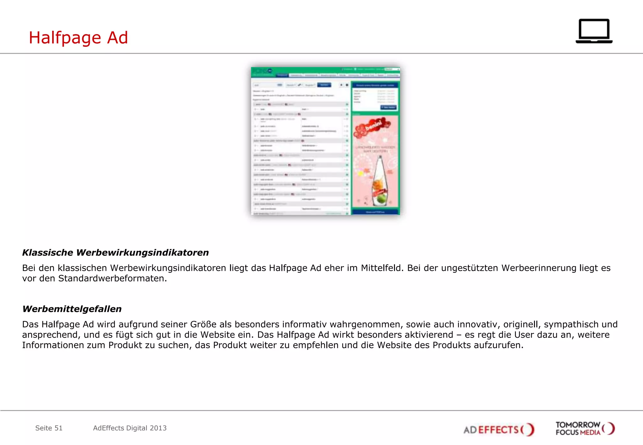 Halfpage Ad

Klassische Werbewirkungsindikatoren
Bei den klassischen Werbewirkungsindikatoren liegt das Halfpage Ad eher im Mittelfeld. Bei der ungestützten Werbeerinnerung liegt es
vor den Standardwerbeformaten.
Werbemittelgefallen
Das Halfpage Ad wird aufgrund seiner Größe als besonders informativ wahrgenommen, sowie auch innovativ, originell, sympathisch und
ansprechend, und es fügt sich gut in die Website ein. Das Halfpage Ad wirkt besonders aktivierend – es regt die User dazu an, weitere
Informationen zum Produkt zu suchen, das Produkt weiter zu empfehlen und die Website des Produkts aufzurufen.

Seite 51

AdEffects Digital 2013

 