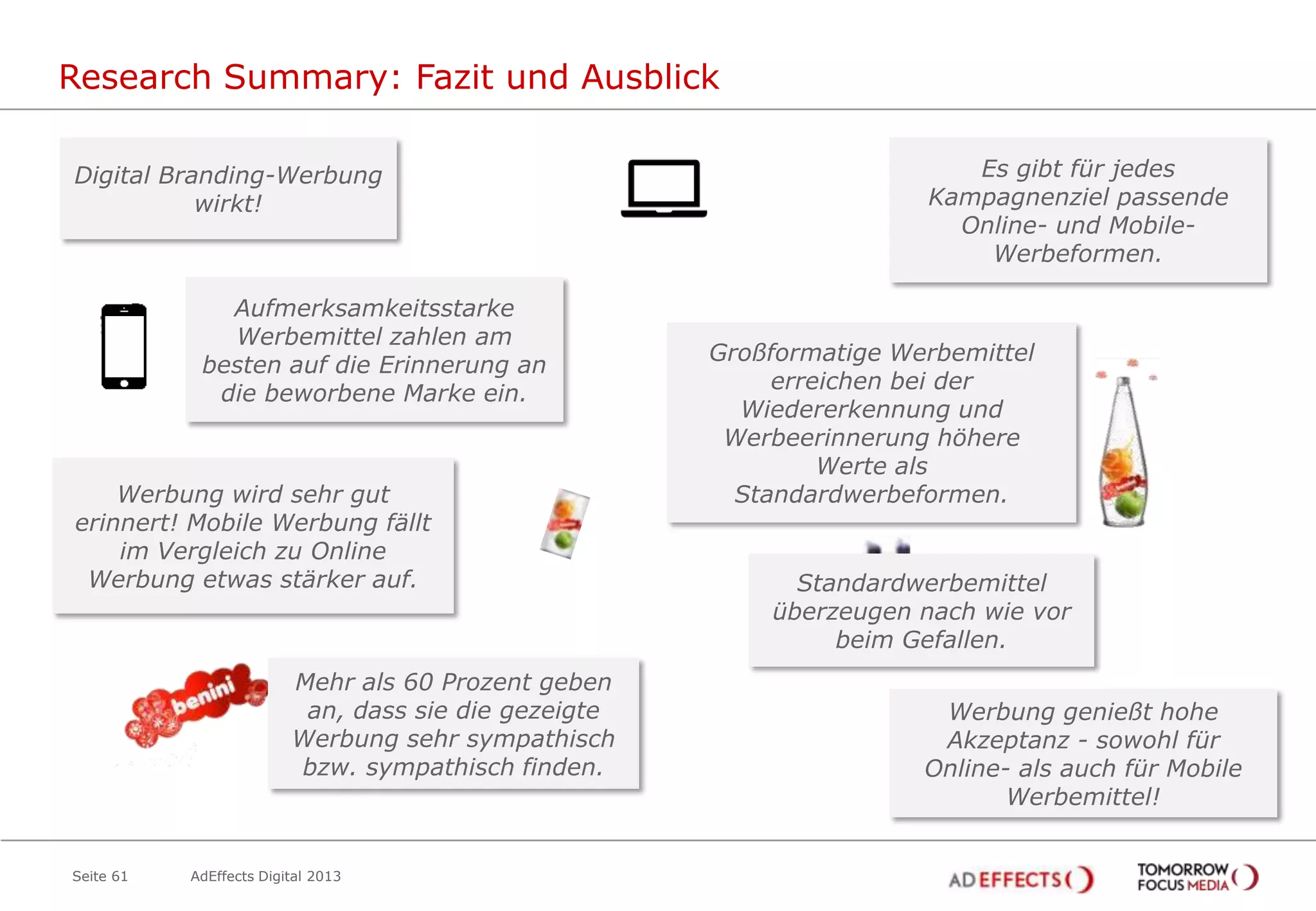 Research Summary: Fazit und Ausblick
Digital Branding-Werbung
wirkt!

Aufmerksamkeitsstarke
Werbemittel zahlen am
besten auf die Erinnerung an
die beworbene Marke ein.

Werbung wird sehr gut
erinnert! Mobile Werbung fällt
im Vergleich zu Online
Werbung etwas stärker auf.

Mehr als 60 Prozent geben
an, dass sie die gezeigte
Werbung sehr sympathisch
bzw. sympathisch finden.

Seite 61

AdEffects Digital 2013

Es gibt für jedes
Kampagnenziel passende
Online- und MobileWerbeformen.

Großformatige Werbemittel
erreichen bei der
Wiedererkennung und
Werbeerinnerung höhere
Werte als
Standardwerbeformen.

Standardwerbemittel
überzeugen nach wie vor
beim Gefallen.
Werbung genießt hohe
Akzeptanz - sowohl für
Online- als auch für Mobile
Werbemittel!

 