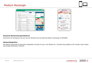 Medium Rectangle

Klassische Werbewirkungsindikatoren
Sowohl bei der Recognition als auch bei der Werbeerinnerung liegt das Medium Rectangle im Mittelfeld.
Werbemittelgefallen

Das Medium Rectangle ist besonders akzeptabel und fügt sich gut in die Website ein. Darüberhinaus gefällt es den meisten Usern besser
als sonstige Werbung im Internet.

Seite 44

AdEffects Digital 2013

 