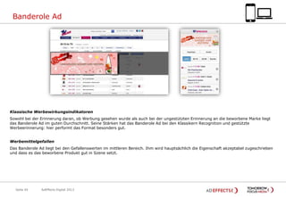 Banderole Ad

Klassische Werbewirkungsindikatoren
Sowohl bei der Erinnerung daran, ob Werbung gesehen wurde als auch bei der ungestützten Erinnerung an die beworbene Marke liegt
das Banderole Ad im guten Durchschnitt. Seine Stärken hat das Banderole Ad bei den Klassikern Recognition und gestützte
Werbeerinnerung: hier performt das Format besonders gut.

Werbemittelgefallen
Das Banderole Ad liegt bei den Gefallenswerten im mittleren Bereich. Ihm wird hauptsächlich die Eigenschaft akzeptabel zugeschrieben
und dass es das beworbene Produkt gut in Szene setzt.

Seite 45

AdEffects Digital 2013

 