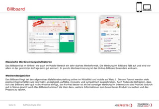Billboard

Klassische Werbewirkungsindikatoren
Das Billboard ist im Online- wie auch im Mobile-Bereich ein sehr starkes Werbeformat. Die Werbung im Billboard fällt auf und wird vor
allem in der gestützten Abfrage sehr gut erinnert. In puncto Werbeerinnerung ist das Online-Billboard besonders wirksam.
Werbemittelgefallen
Das Billboard liegt bei den allgemeinen Gefallensbeurteilung online im Mittelfeld und mobile auf Platz 1. Diesem Format werden viele
positive Eigenschaften wie informativ, akzeptabel, auffällig, innovativ und sympathisch zugeschrieben. Auch finden die Befragten, dass
sich das Billboard sehr gut in die Website einfügt, das Format besser ist als bei sonstiger Werbung im Internet und das Produkt dadurch
gut in Szene gesetzt wird. Das Billboard animiert die User dazu, weitere Informationen zum beworbenen Produkt zu suchen und das
Produkt zu kaufen.

Seite 46

AdEffects Digital 2013

 