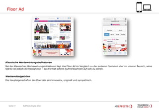 Floor Ad

Klassische Werbewirkungsindikatoren
Bei den klassischen Werbewirkungsindikatoren liegt das Floor Ad im Vergleich zu den anderen Formaten eher im unteren Bereich, seine
Stärke ist jedoch die Recognition – das Format scheint Aufmerksamkeit auf sich zu ziehen.
Werbemittelgefallen
Die Haupteigenschaften des Floor Ads sind innovativ, originell und sympathisch.

Seite 47

AdEffects Digital 2013

 