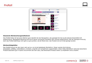 PreRoll

Klassische Werbewirkungsindikatoren
Das PreRoll Video Ad hat seine Stärken ganz deutlich bei der Recognition, das gezeigte Format wurde überdurchschnittlich oft
wiedererkannt. Bewegtbild-Werbung wird durch seinen animierten Charakter sehr schnell wiedererkannt. Bei der Werbeerrinnerung
kann das PreRoll allerdings nicht ganz so gut punkten, da die Marke bzw. das Produkt erst am Ende gezeigt wurden.

Werbemittelgefallen
Das PreRoll kommt bei den Usern sehr gut an, es ist die beliebteste Werbeform. Dieser werden die Kriterien
akzeptabel, auffällig, unterhaltsam, innovativ, originell und sympathisch zugeschrieben. Diese Video-Werbeform setzt das beworbene
Produkt besonders gut in Szene und animiert die User dazu, das beworbene Produkt weiter zu empfehlen und zu kaufen.

Seite 50

AdEffects Digital 2013

 